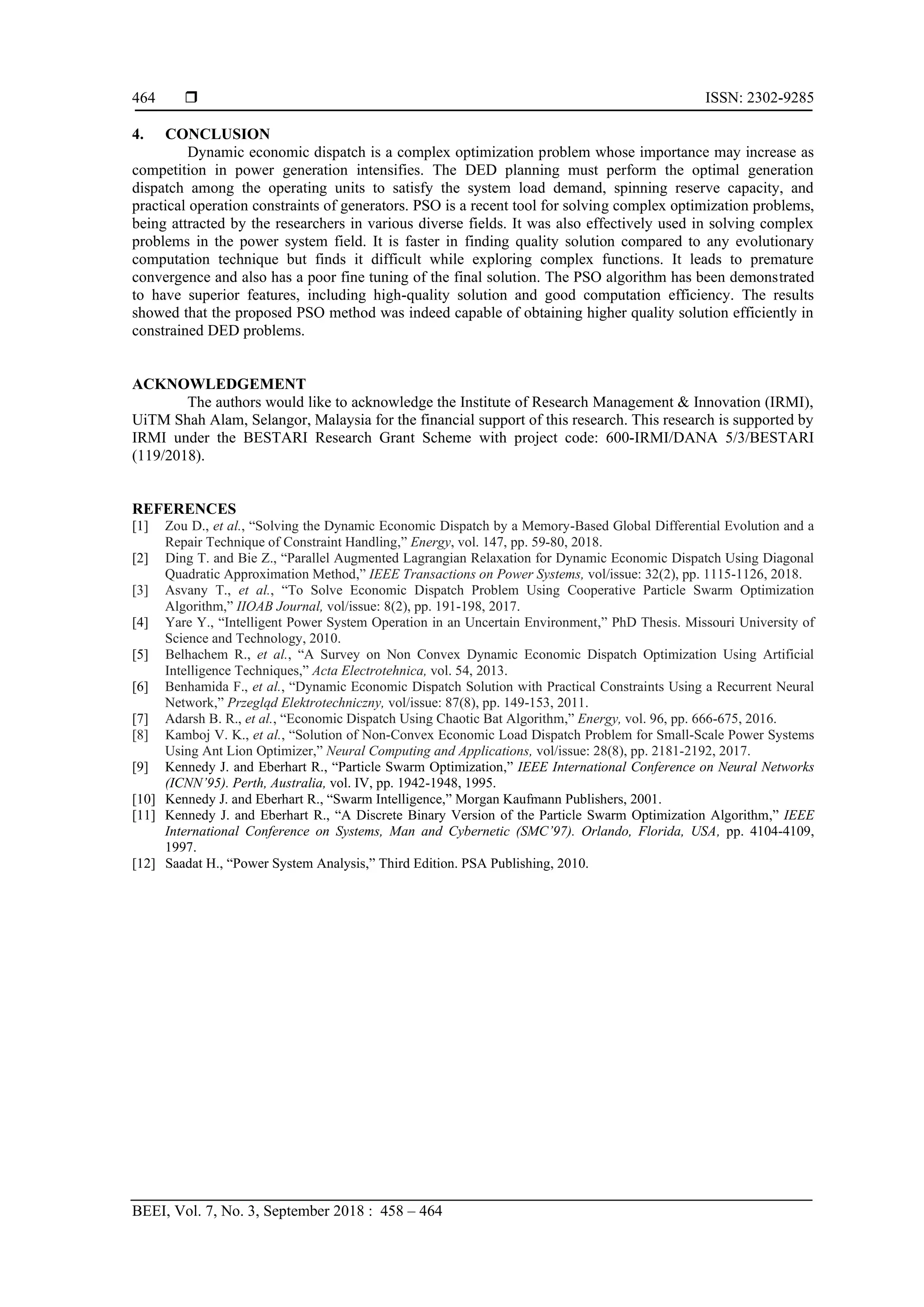  ISSN: 2302-9285 BEEI, Vol. 7, No. 3, September 2018 : 458 – 464 464 4. CONCLUSION Dynamic economic dispatch is a complex optimization problem whose importance may increase as competition in power generation intensifies. The DED planning must perform the optimal generation dispatch among the operating units to satisfy the system load demand, spinning reserve capacity, and practical operation constraints of generators. PSO is a recent tool for solving complex optimization problems, being attracted by the researchers in various diverse fields. It was also effectively used in solving complex problems in the power system field. It is faster in finding quality solution compared to any evolutionary computation technique but finds it difficult while exploring complex functions. It leads to premature convergence and also has a poor fine tuning of the final solution. The PSO algorithm has been demonstrated to have superior features, including high-quality solution and good computation efficiency. The results showed that the proposed PSO method was indeed capable of obtaining higher quality solution efficiently in constrained DED problems. ACKNOWLEDGEMENT The authors would like to acknowledge the Institute of Research Management & Innovation (IRMI), UiTM Shah Alam, Selangor, Malaysia for the financial support of this research. This research is supported by IRMI under the BESTARI Research Grant Scheme with project code: 600-IRMI/DANA 5/3/BESTARI (119/2018). REFERENCES [1] Zou D., et al., “Solving the Dynamic Economic Dispatch by a Memory-Based Global Differential Evolution and a Repair Technique of Constraint Handling,” Energy, vol. 147, pp. 59-80, 2018. [2] Ding T. and Bie Z., “Parallel Augmented Lagrangian Relaxation for Dynamic Economic Dispatch Using Diagonal Quadratic Approximation Method,” IEEE Transactions on Power Systems, vol/issue: 32(2), pp. 1115-1126, 2018. [3] Asvany T., et al., “To Solve Economic Dispatch Problem Using Cooperative Particle Swarm Optimization Algorithm,” IIOAB Journal, vol/issue: 8(2), pp. 191-198, 2017. [4] Yare Y., “Intelligent Power System Operation in an Uncertain Environment,” PhD Thesis. Missouri University of Science and Technology, 2010. [5] Belhachem R., et al., “A Survey on Non Convex Dynamic Economic Dispatch Optimization Using Artificial Intelligence Techniques,” Acta Electrotehnica, vol. 54, 2013. [6] Benhamida F., et al., “Dynamic Economic Dispatch Solution with Practical Constraints Using a Recurrent Neural Network,” Przegląd Elektrotechniczny, vol/issue: 87(8), pp. 149-153, 2011. [7] Adarsh B. R., et al., “Economic Dispatch Using Chaotic Bat Algorithm,” Energy, vol. 96, pp. 666-675, 2016. [8] Kamboj V. K., et al., “Solution of Non-Convex Economic Load Dispatch Problem for Small-Scale Power Systems Using Ant Lion Optimizer,” Neural Computing and Applications, vol/issue: 28(8), pp. 2181-2192, 2017. [9] Kennedy J. and Eberhart R., “Particle Swarm Optimization,” IEEE International Conference on Neural Networks (ICNN’95). Perth, Australia, vol. IV, pp. 1942-1948, 1995. [10] Kennedy J. and Eberhart R., “Swarm Intelligence,” Morgan Kaufmann Publishers, 2001. [11] Kennedy J. and Eberhart R., “A Discrete Binary Version of the Particle Swarm Optimization Algorithm,” IEEE International Conference on Systems, Man and Cybernetic (SMC’97). Orlando, Florida, USA, pp. 4104-4109, 1997. [12] Saadat H., “Power System Analysis,” Third Edition. PSA Publishing, 2010. 