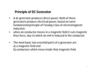 Principle of DC Generator
• A dc generator produces direct power. Both of these
generators produce electrical power, based on same
fundamental principle of Faraday’s law of electromagnetic
induction.
• when an conductor moves in a magnetic field it cuts magnetic
lines force, due to which an emf is induced in the conductor.
• The most basic two essential parts of a generator are
a) a magnetic field and
b) conductors which move inside that magnetic field.
1
 