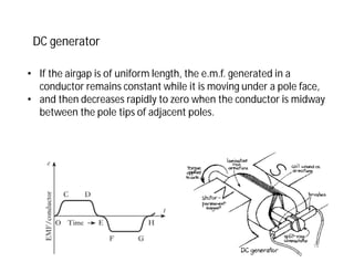 • If the airgap is of uniform length, the e.m.f. generated in a
conductor remains constant while it is moving under a pole face,
• and then decreases rapidly to zero when the conductor is midway
between the pole tips of adjacent poles.
DC generator
14
 