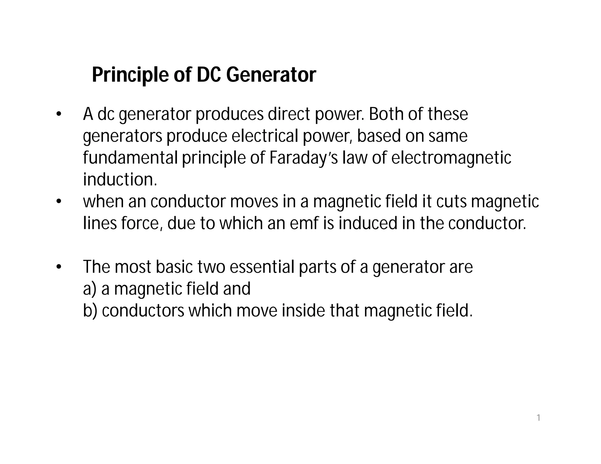 Principle of DC Generator
• A dc generator produces direct power. Both of these
generators produce electrical power, based on same
fundamental principle of Faraday’s law of electromagnetic
induction.
• when an conductor moves in a magnetic field it cuts magnetic
lines force, due to which an emf is induced in the conductor.
• The most basic two essential parts of a generator are
a) a magnetic field and
b) conductors which move inside that magnetic field.
1
 
