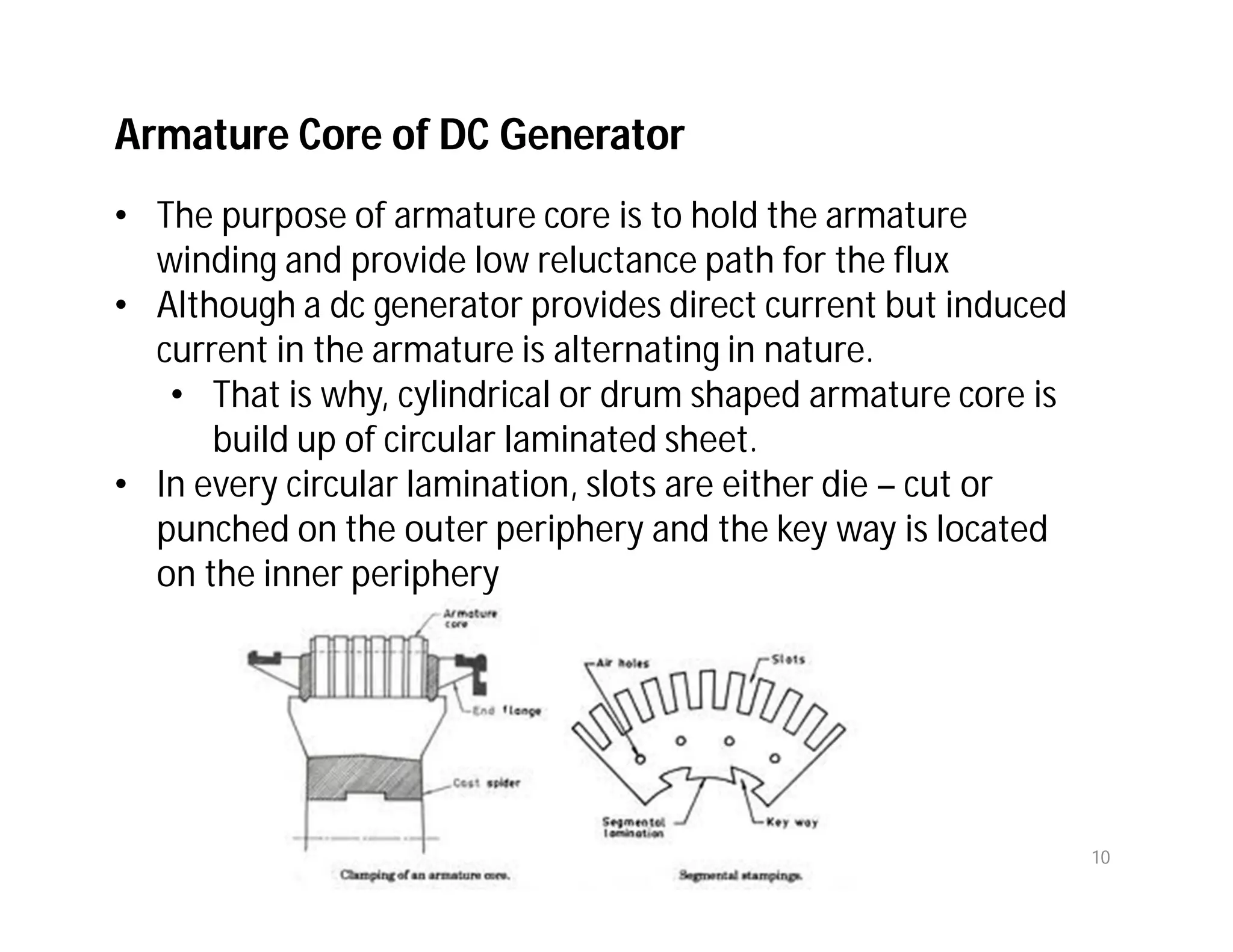 Armature Core of DC Generator
• The purpose of armature core is to hold the armature
winding and provide low reluctance path for the flux
• Although a dc generator provides direct current but induced
current in the armature is alternating in nature.
• That is why, cylindrical or drum shaped armature core is
build up of circular laminated sheet.
• In every circular lamination, slots are either die – cut or
punched on the outer periphery and the key way is located
on the inner periphery
10
 