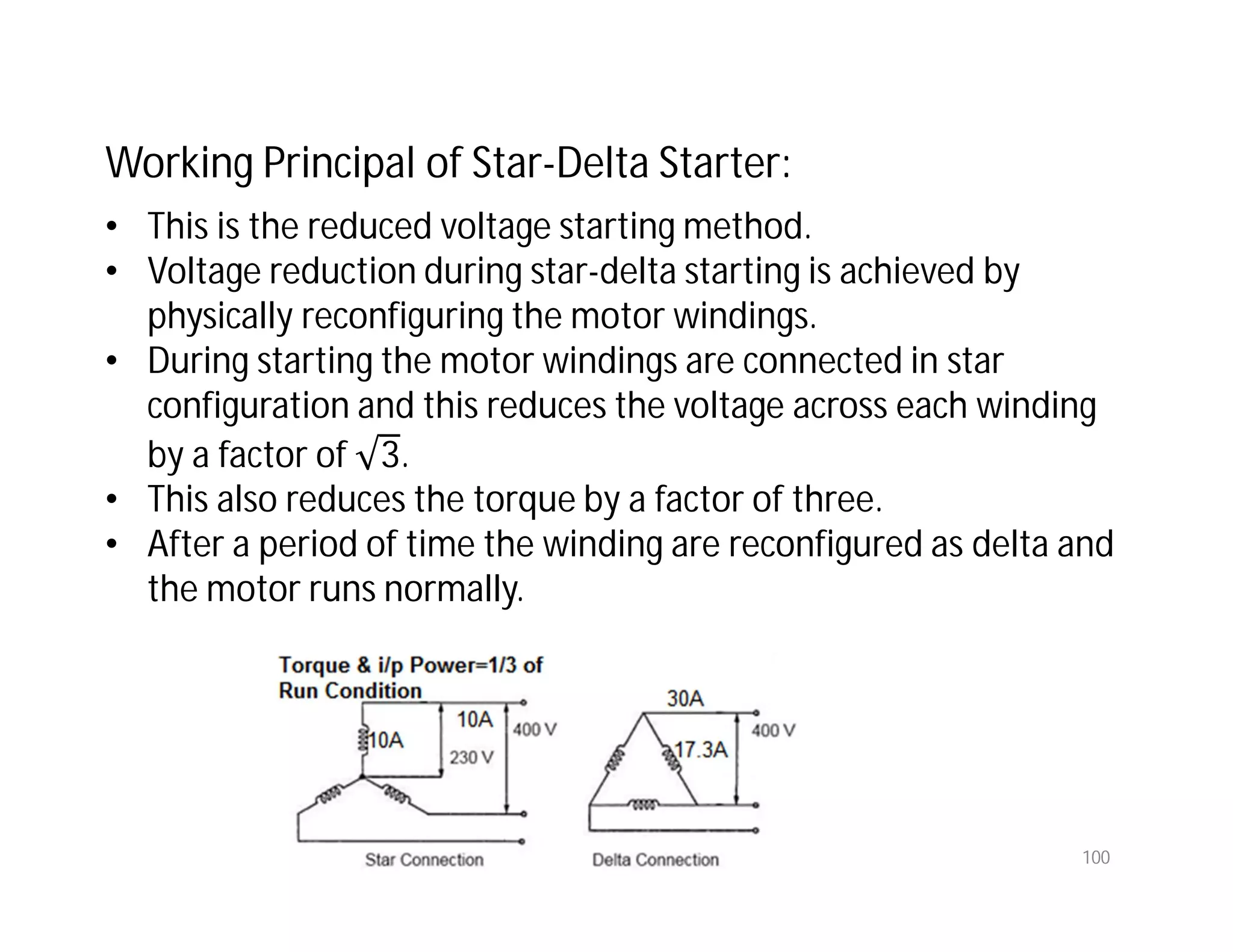 100
Working Principal of Star-Delta Starter:
• This is the reduced voltage starting method.
• Voltage reduction during star-delta starting is achieved by
physically reconfiguring the motor windings.
• During starting the motor windings are connected in star
configuration and this reduces the voltage across each winding
by a factor of 3.
• This also reduces the torque by a factor of three.
• After a period of time the winding are reconfigured as delta and
the motor runs normally.
 
