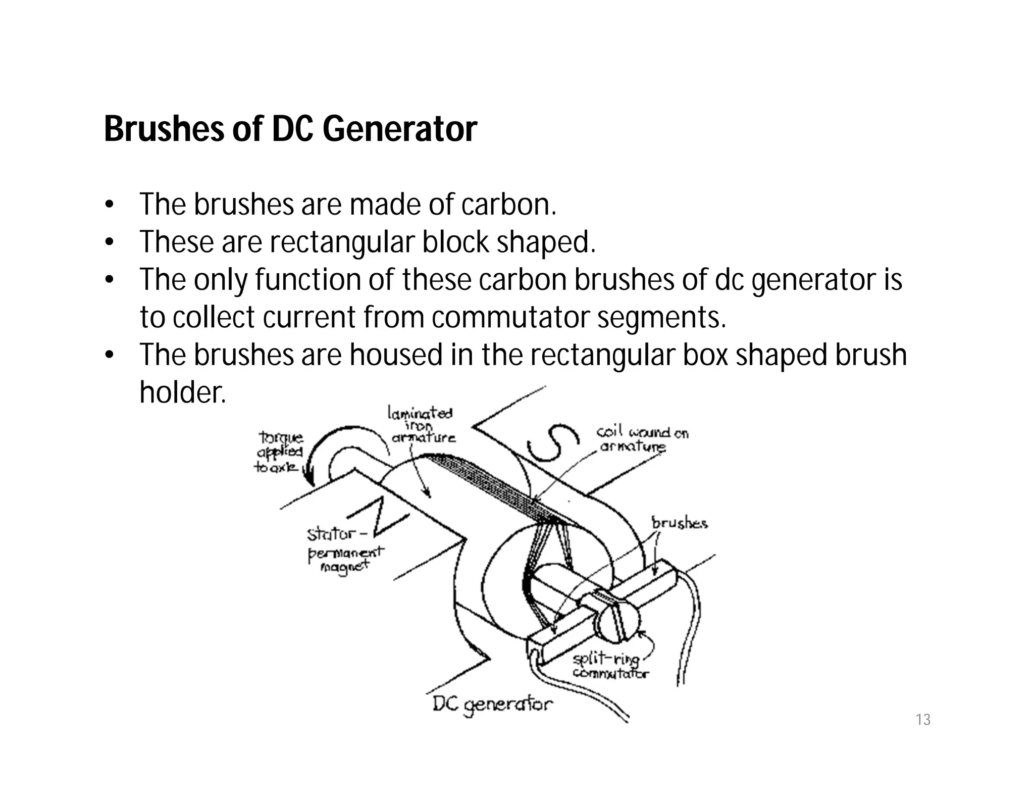 Brushes of DC Generator
• The brushes are made of carbon.
• These are rectangular block shaped.
• The only function of these carbon brushes of dc generator is
to collect current from commutator segments.
• The brushes are housed in the rectangular box shaped brush
holder.
13
 