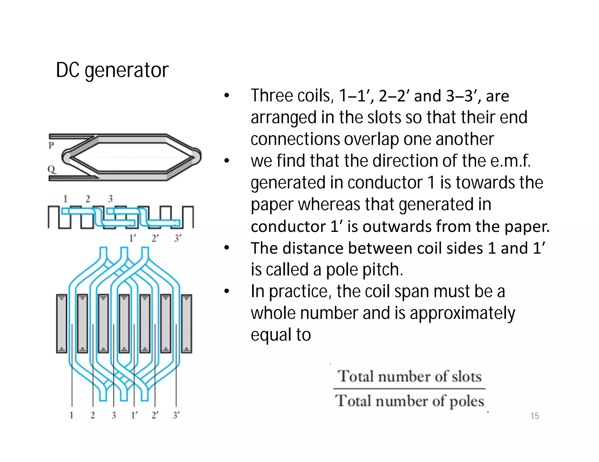 • Three coils, 1–1′, 2–2′ and 3–3′, are
arranged in the slots so that their end
connections overlap one another
• we find that the direction of the e.m.f.
generated in conductor 1 is towards the
paper whereas that generated in
conductor 1′ is outwards from the paper.
• The distance between coil sides 1 and 1′
is called a pole pitch.
• In practice, the coil span must be a
whole number and is approximately
equal to
DC generator
15
 