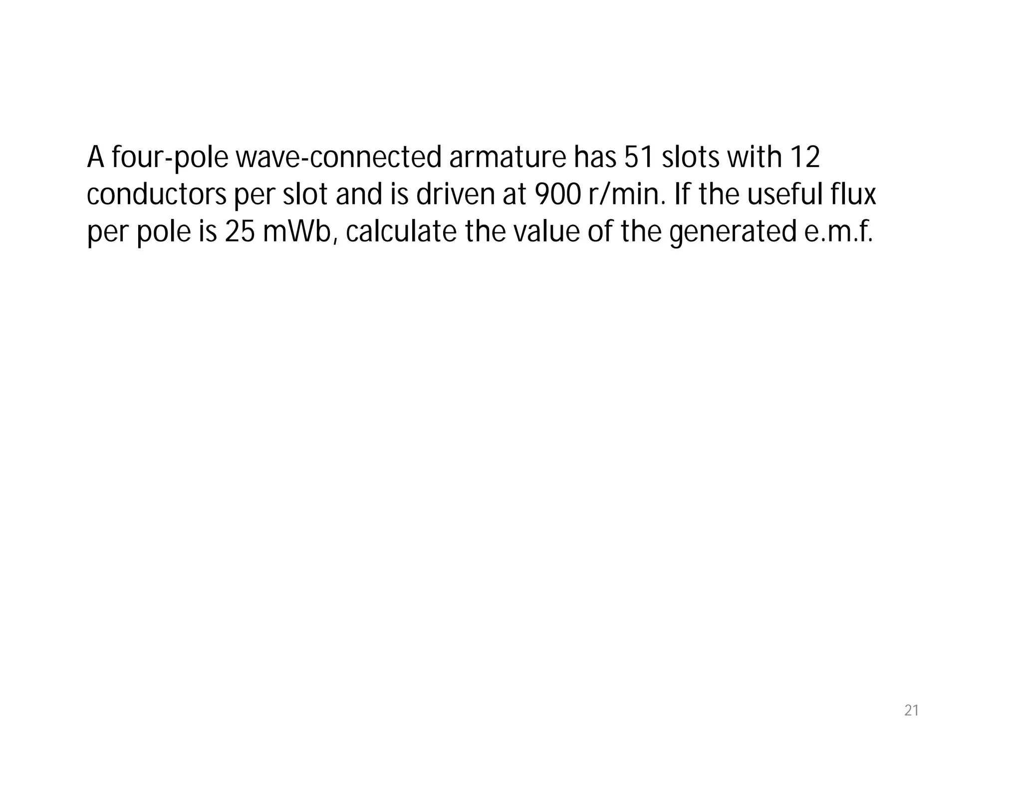 A four-pole wave-connected armature has 51 slots with 12
conductors per slot and is driven at 900 r/min. If the useful flux
per pole is 25 mWb, calculate the value of the generated e.m.f.
21
 