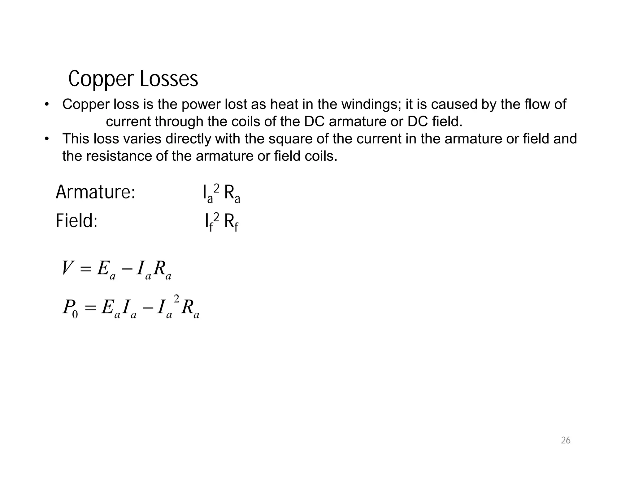 Copper Losses
• Copper loss is the power lost as heat in the windings; it is caused by the flow of
current through the coils of the DC armature or DC field.
• This loss varies directly with the square of the current in the armature or field and
the resistance of the armature or field coils.
Armature: Ia
2 Ra
Field: If
2 Rf
aaaa
aaa
RIIEP
RIEV
2
0 

26
 