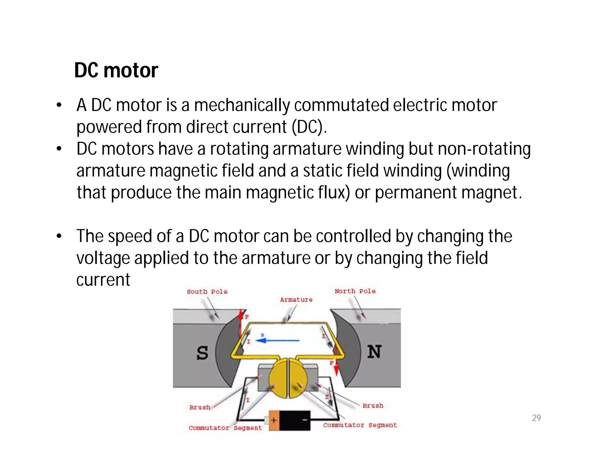 DC motor
• A DC motor is a mechanically commutated electric motor
powered from direct current (DC).
• DC motors have a rotating armature winding but non-rotating
armature magnetic field and a static field winding (winding
that produce the main magnetic flux) or permanent magnet.
• The speed of a DC motor can be controlled by changing the
voltage applied to the armature or by changing the field
current
29
 