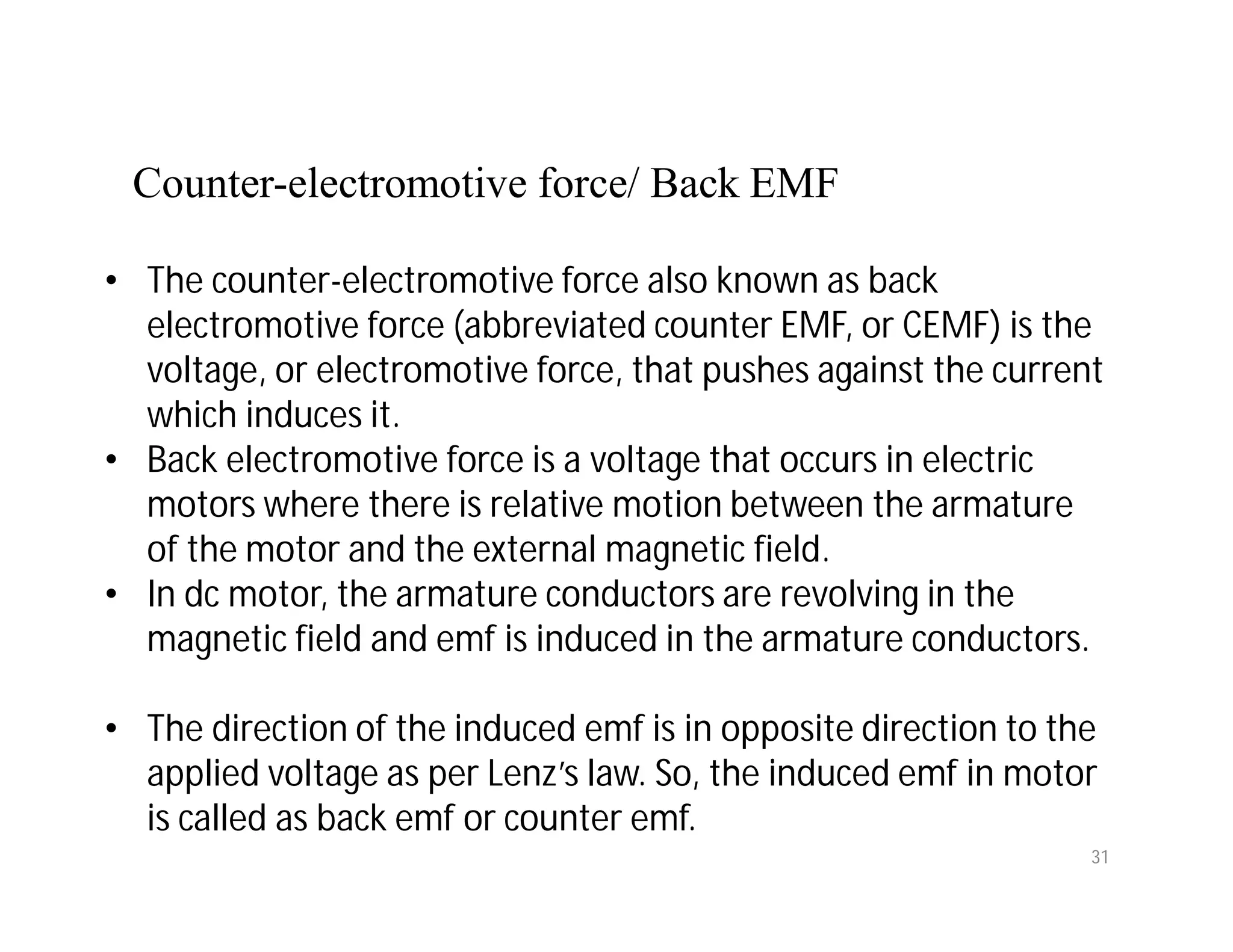 Counter-electromotive force/ Back EMF
• The counter-electromotive force also known as back
electromotive force (abbreviated counter EMF, or CEMF) is the
voltage, or electromotive force, that pushes against the current
which induces it.
• Back electromotive force is a voltage that occurs in electric
motors where there is relative motion between the armature
of the motor and the external magnetic field.
• In dc motor, the armature conductors are revolving in the
magnetic field and emf is induced in the armature conductors.
• The direction of the induced emf is in opposite direction to the
applied voltage as per Lenz’s law. So, the induced emf in motor
is called as back emf or counter emf.
31
 