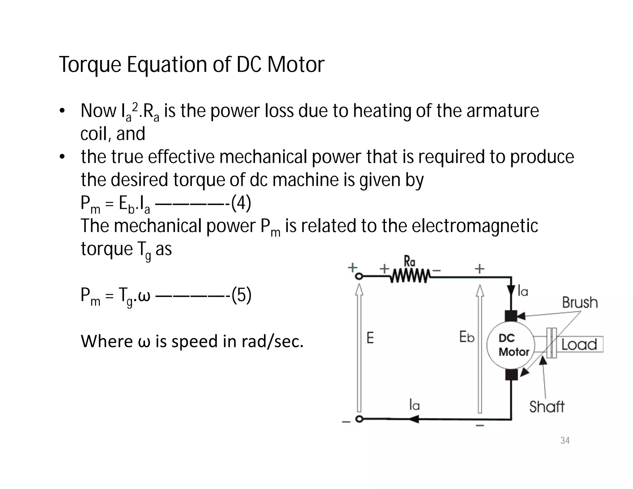 Torque Equation of DC Motor
• Now Ia
2.Ra is the power loss due to heating of the armature
coil, and
• the true effective mechanical power that is required to produce
the desired torque of dc machine is given by
Pm = Eb.Ia ————-(4)
The mechanical power Pm is related to the electromagnetic
torque Tg as
Pm = Tg.ω ————-(5)
Where ω is speed in rad/sec.
34
 