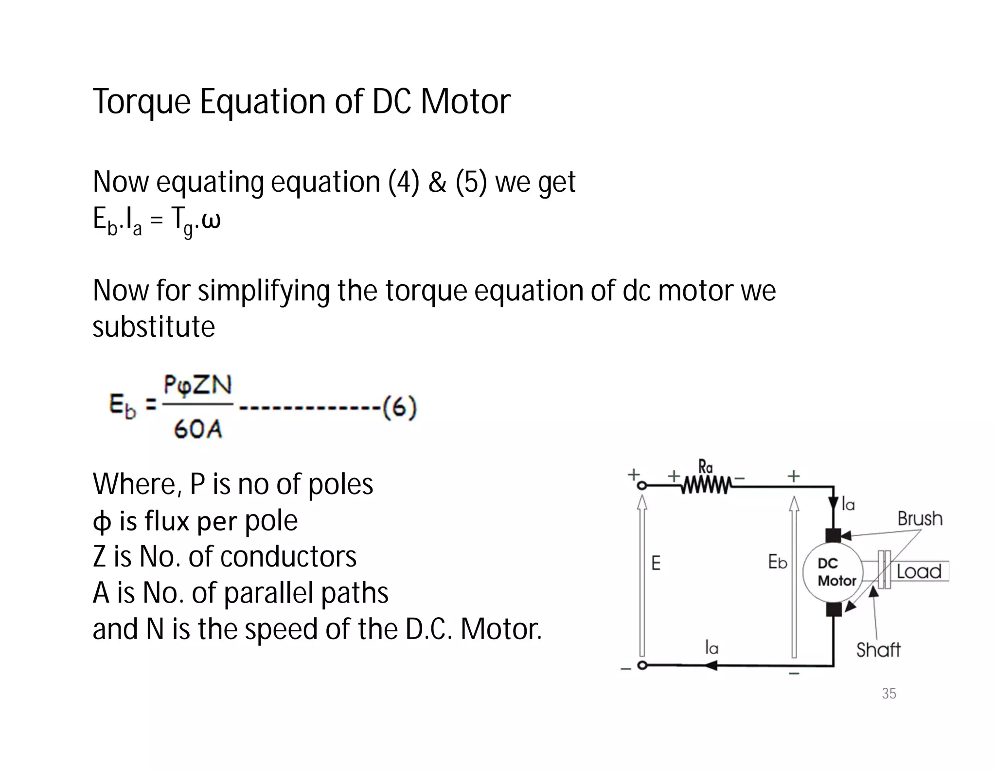 Now equating equation (4) & (5) we get
Eb.Ia = Tg.ω
Now for simplifying the torque equation of dc motor we
substitute
Where, P is no of poles
φ is flux per pole
Z is No. of conductors
A is No. of parallel paths
and N is the speed of the D.C. Motor.
Torque Equation of DC Motor
35
 