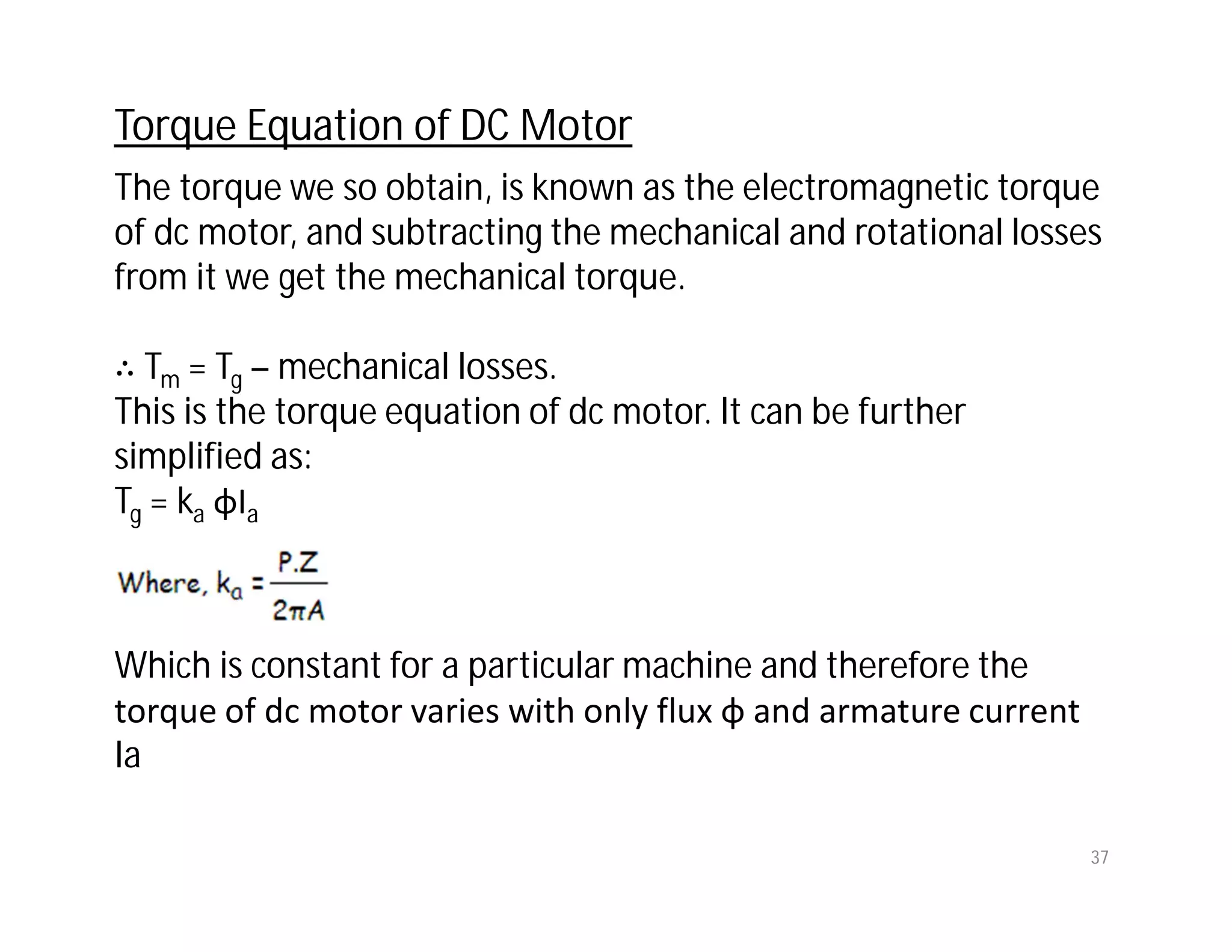 The torque we so obtain, is known as the electromagnetic torque
of dc motor, and subtracting the mechanical and rotational losses
from it we get the mechanical torque.
∴ Tm = Tg – mechanical losses.
This is the torque equation of dc motor. It can be further
simplified as:
Tg = ka φIa
Which is constant for a particular machine and therefore the
torque of dc motor varies with only flux φ and armature current
Ia
Torque Equation of DC Motor
37
 