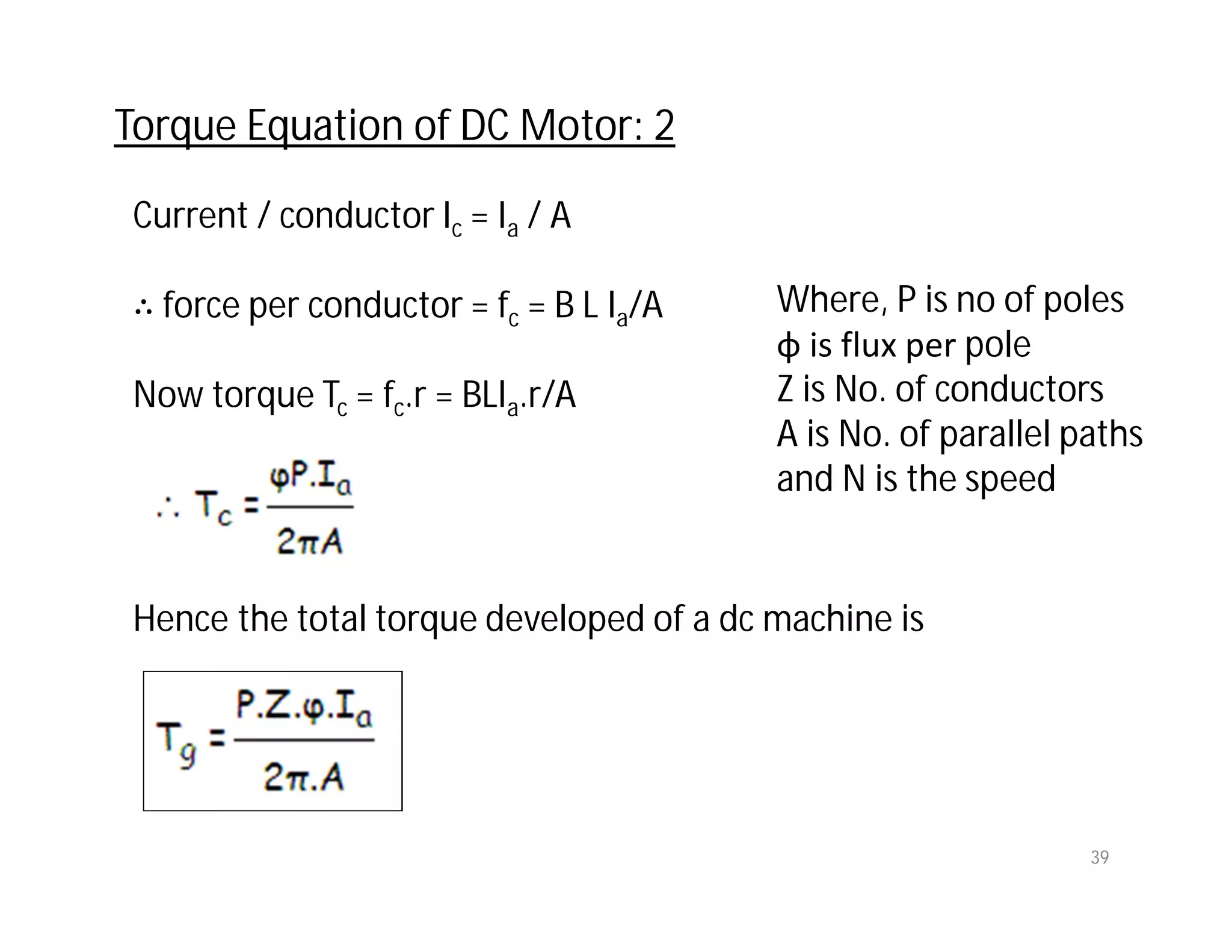 Current / conductor Ic = Ia / A
∴ force per conductor = fc = B L Ia/A
Now torque Tc = fc.r = BLIa.r/A
Hence the total torque developed of a dc machine is
Torque Equation of DC Motor: 2
39
Where, P is no of poles
φ is flux per pole
Z is No. of conductors
A is No. of parallel paths
and N is the speed
 