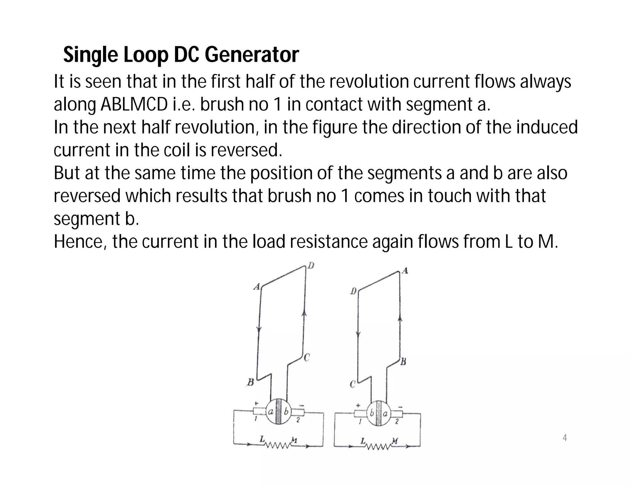 It is seen that in the first half of the revolution current flows always
along ABLMCD i.e. brush no 1 in contact with segment a.
In the next half revolution, in the figure the direction of the induced
current in the coil is reversed.
But at the same time the position of the segments a and b are also
reversed which results that brush no 1 comes in touch with that
segment b.
Hence, the current in the load resistance again flows from L to M.
Single Loop DC Generator
4
 