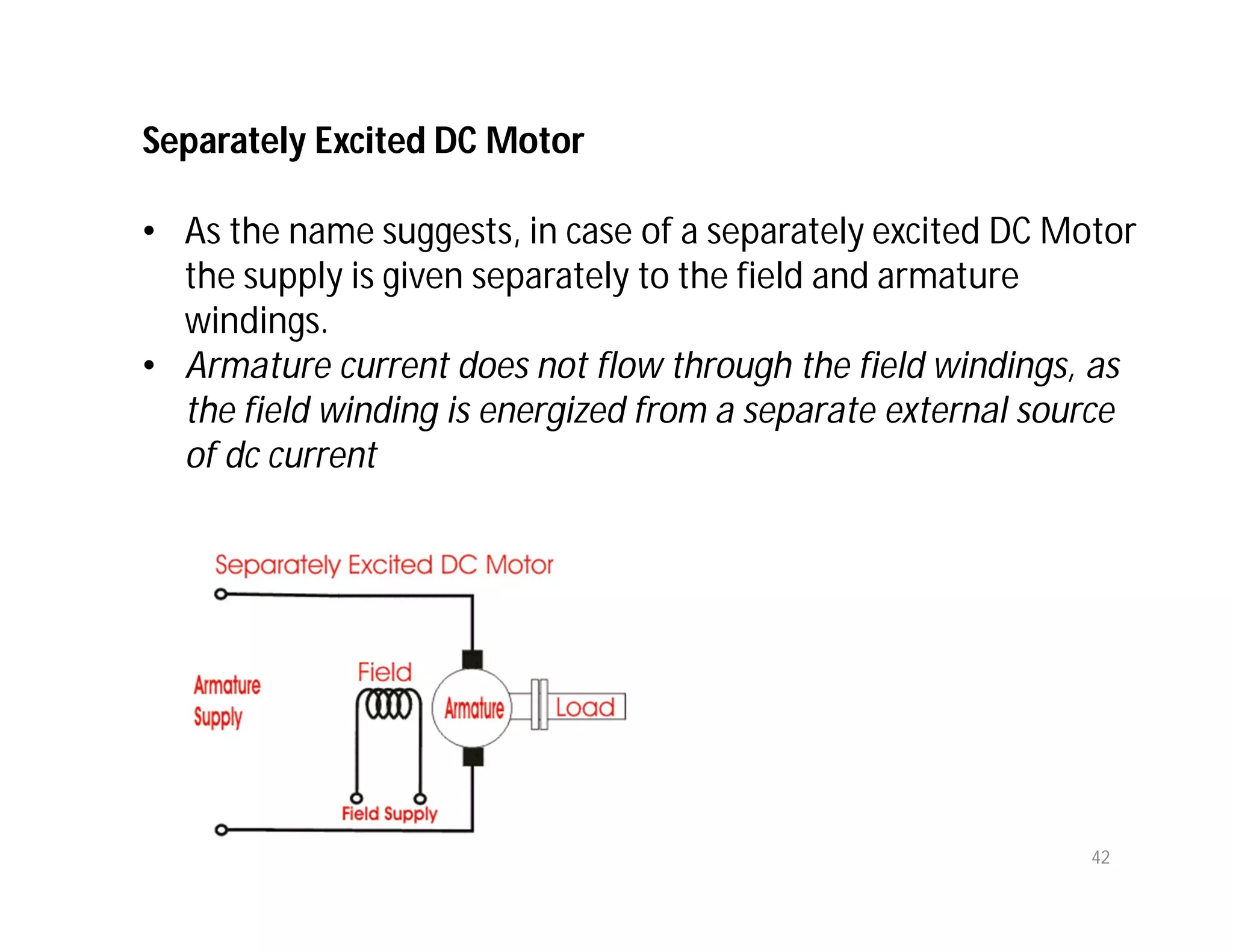 Separately Excited DC Motor
• As the name suggests, in case of a separately excited DC Motor
the supply is given separately to the field and armature
windings.
• Armature current does not flow through the field windings, as
the field winding is energized from a separate external source
of dc current
42
 