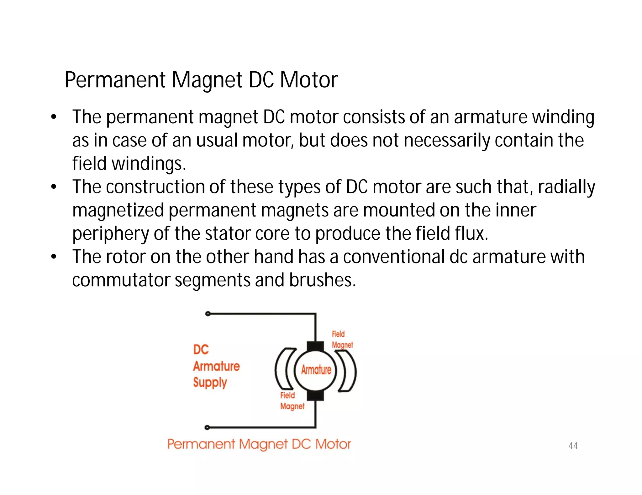 Permanent Magnet DC Motor
• The permanent magnet DC motor consists of an armature winding
as in case of an usual motor, but does not necessarily contain the
field windings.
• The construction of these types of DC motor are such that, radially
magnetized permanent magnets are mounted on the inner
periphery of the stator core to produce the field flux.
• The rotor on the other hand has a conventional dc armature with
commutator segments and brushes.
44
 