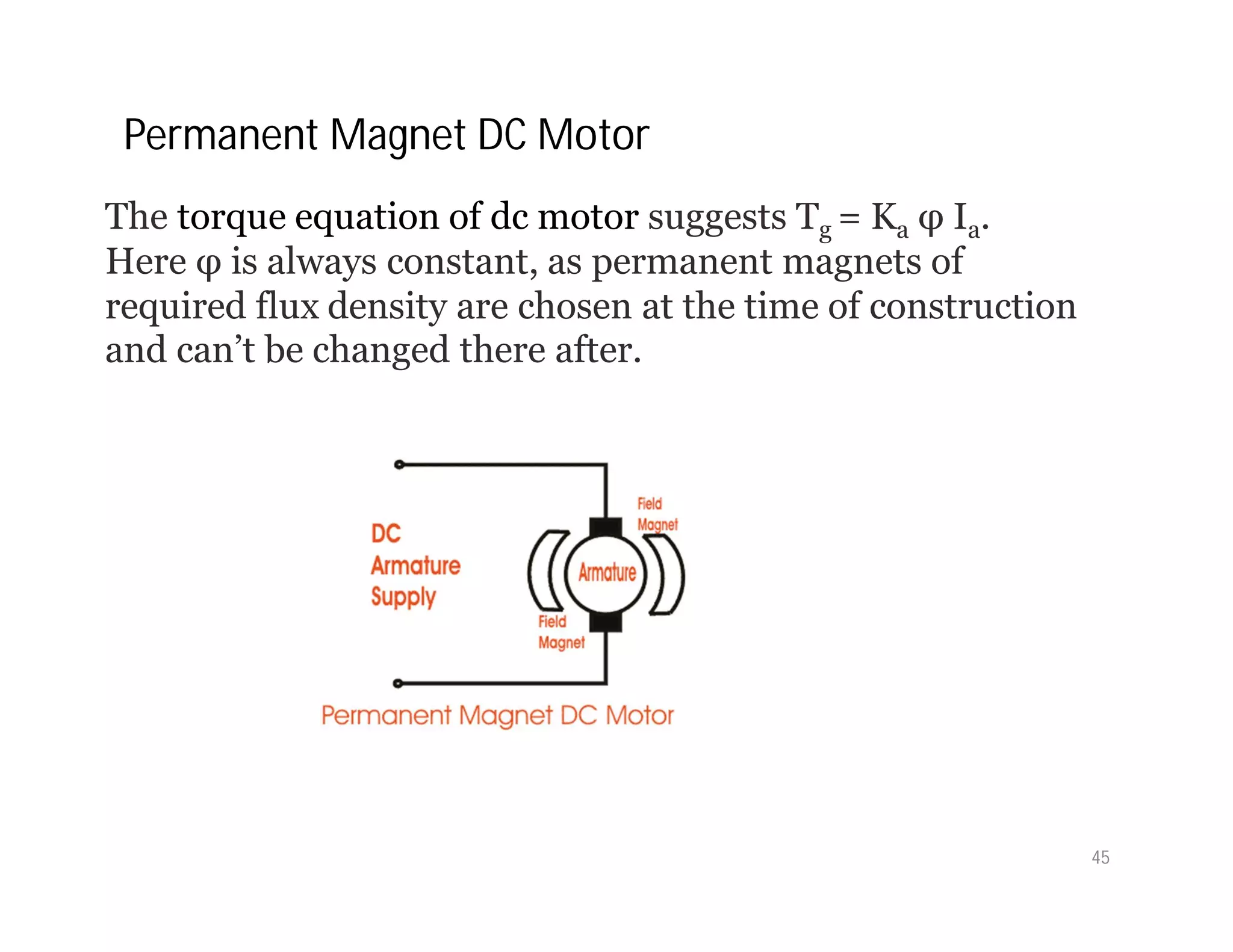 The torque equation of dc motor suggests Tg = Ka φ Ia.
Here φ is always constant, as permanent magnets of
required flux density are chosen at the time of construction
and can’t be changed there after.
Permanent Magnet DC Motor
45
 