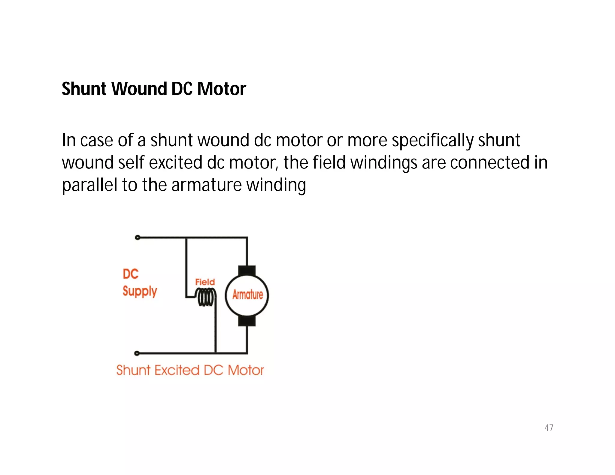 Shunt Wound DC Motor
In case of a shunt wound dc motor or more specifically shunt
wound self excited dc motor, the field windings are connected in
parallel to the armature winding
47
 