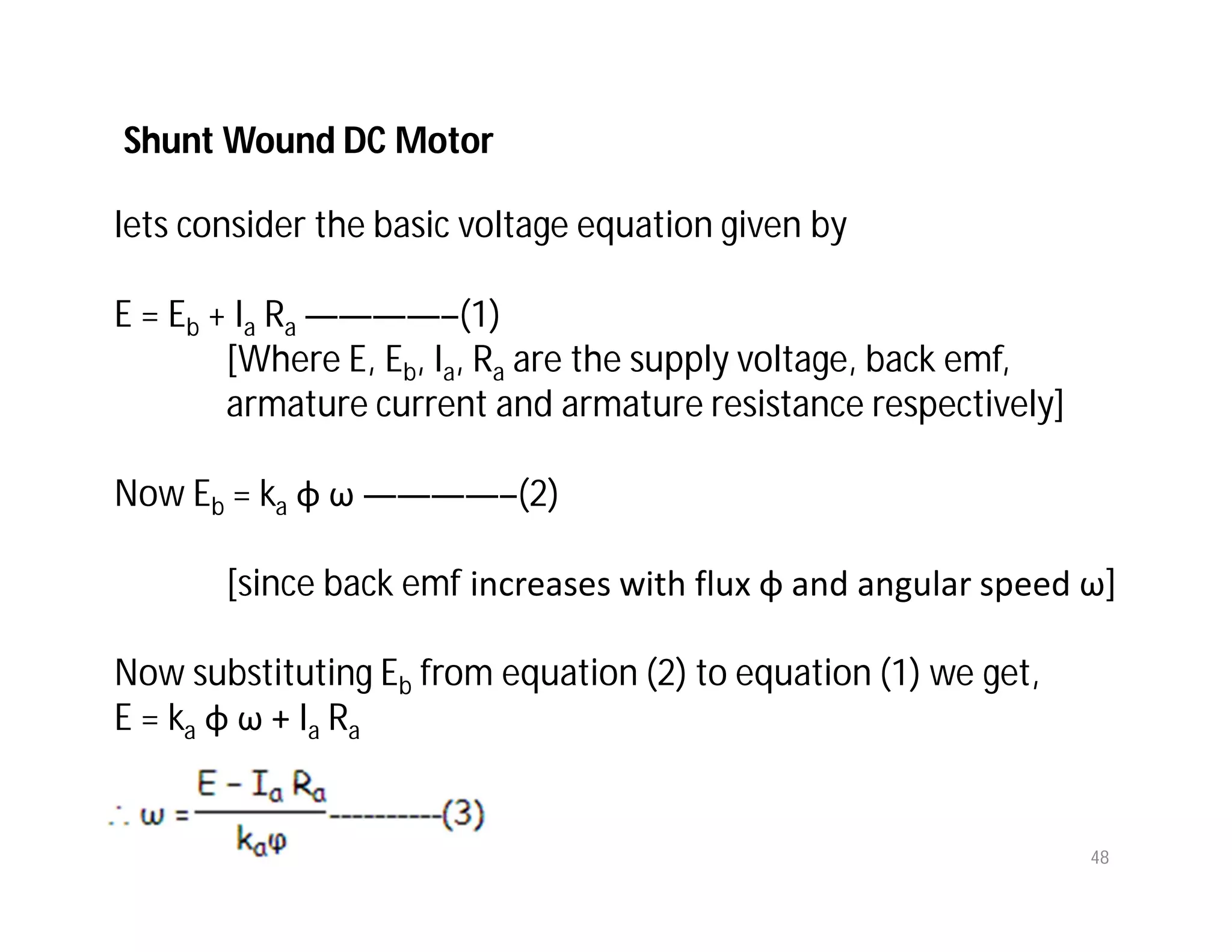 48
lets consider the basic voltage equation given by
E = Eb + Ia Ra ————–(1)
[Where E, Eb, Ia, Ra are the supply voltage, back emf,
armature current and armature resistance respectively]
Now Eb = ka φ ω ————–(2)
[since back emf increases with flux φ and angular speed ω]
Now substituting Eb from equation (2) to equation (1) we get,
E = ka φ ω + Ia Ra
Shunt Wound DC Motor
 