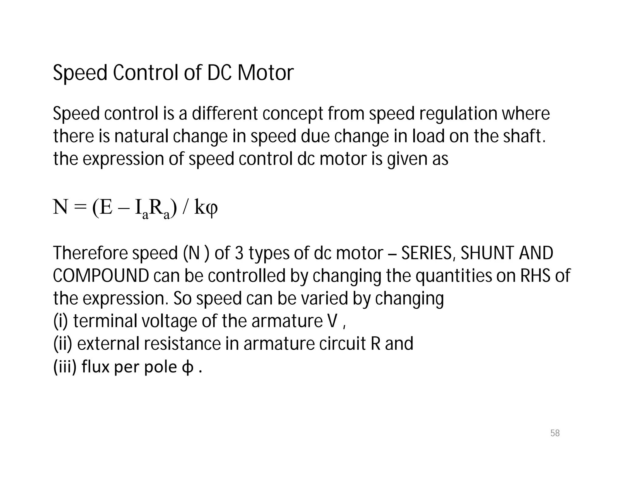 58
Speed Control of DC Motor
Speed control is a different concept from speed regulation where
there is natural change in speed due change in load on the shaft.
the expression of speed control dc motor is given as
N = (E – IaRa) / kφ
Therefore speed (N ) of 3 types of dc motor – SERIES, SHUNT AND
COMPOUND can be controlled by changing the quantities on RHS of
the expression. So speed can be varied by changing
(i) terminal voltage of the armature V ,
(ii) external resistance in armature circuit R and
(iii) flux per pole φ .
 