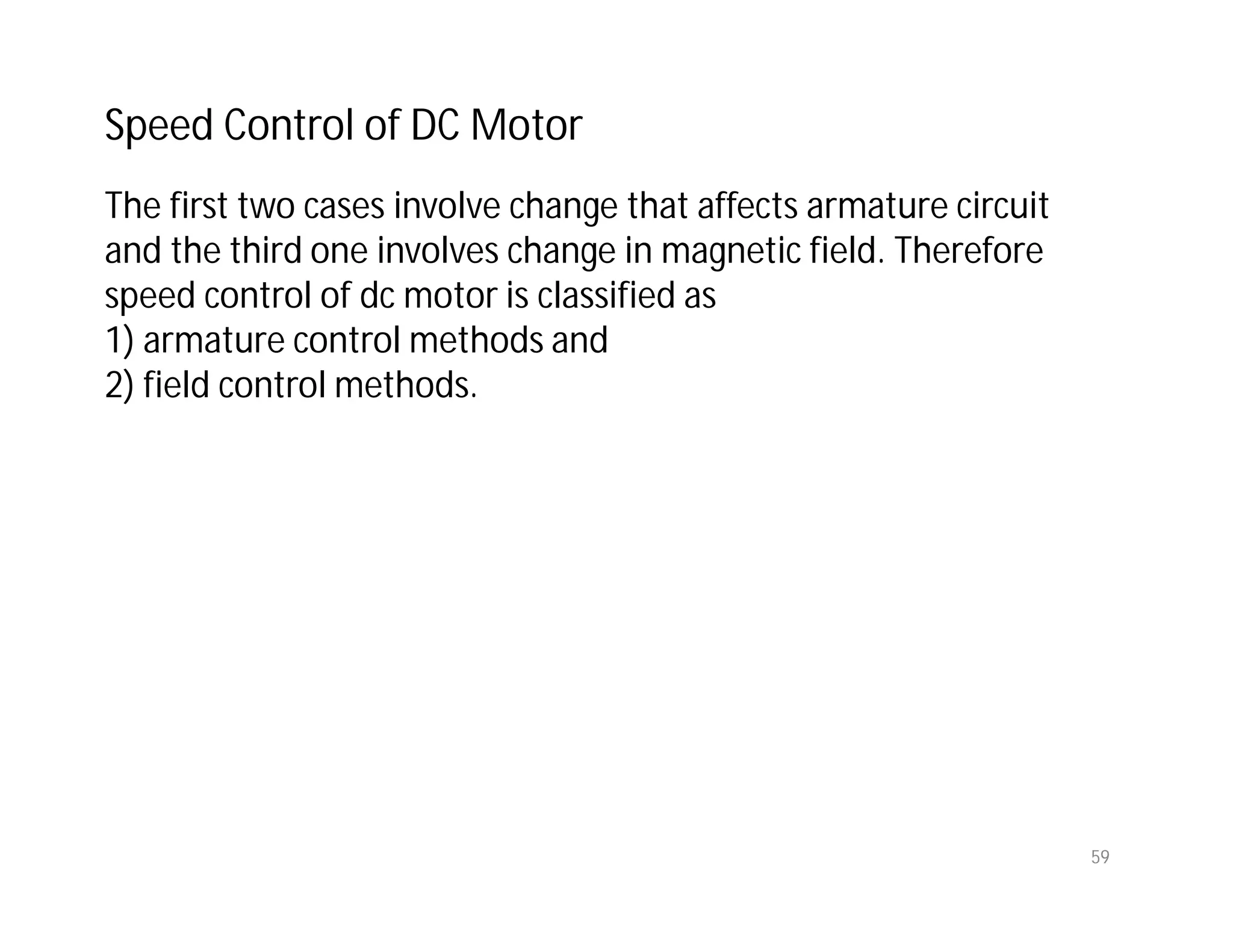 59
The first two cases involve change that affects armature circuit
and the third one involves change in magnetic field. Therefore
speed control of dc motor is classified as
1) armature control methods and
2) field control methods.
Speed Control of DC Motor
 