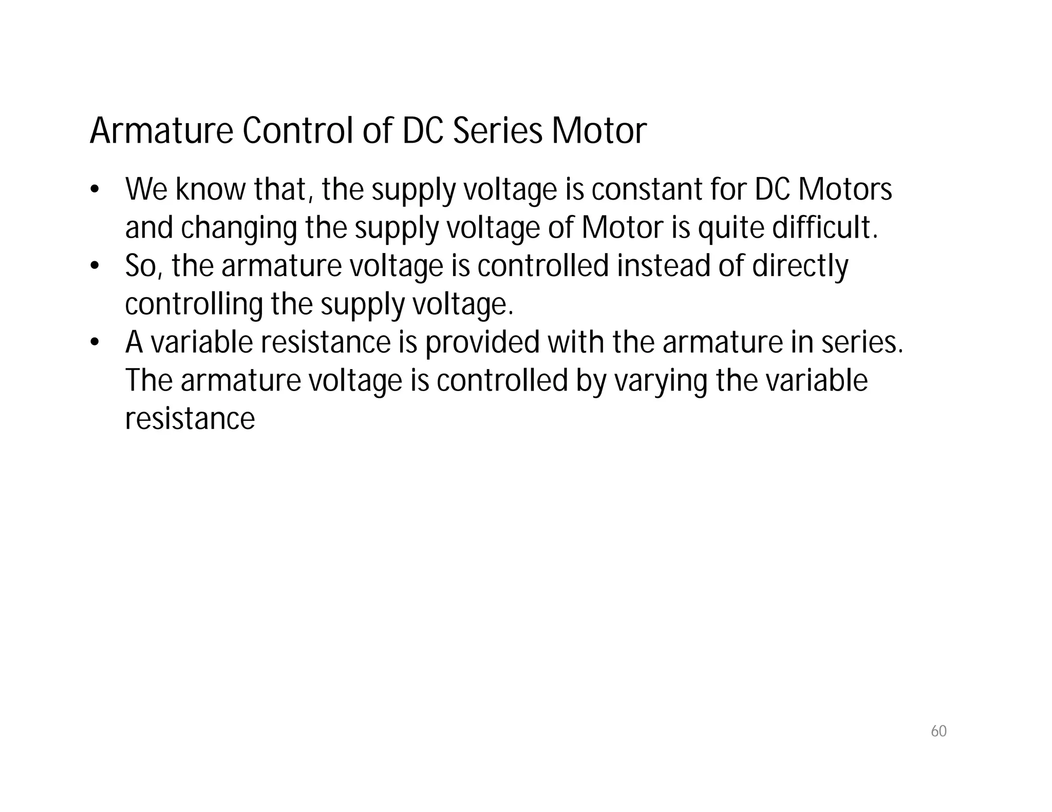 60
Armature Control of DC Series Motor
• We know that, the supply voltage is constant for DC Motors
and changing the supply voltage of Motor is quite difficult.
• So, the armature voltage is controlled instead of directly
controlling the supply voltage.
• A variable resistance is provided with the armature in series.
The armature voltage is controlled by varying the variable
resistance
 