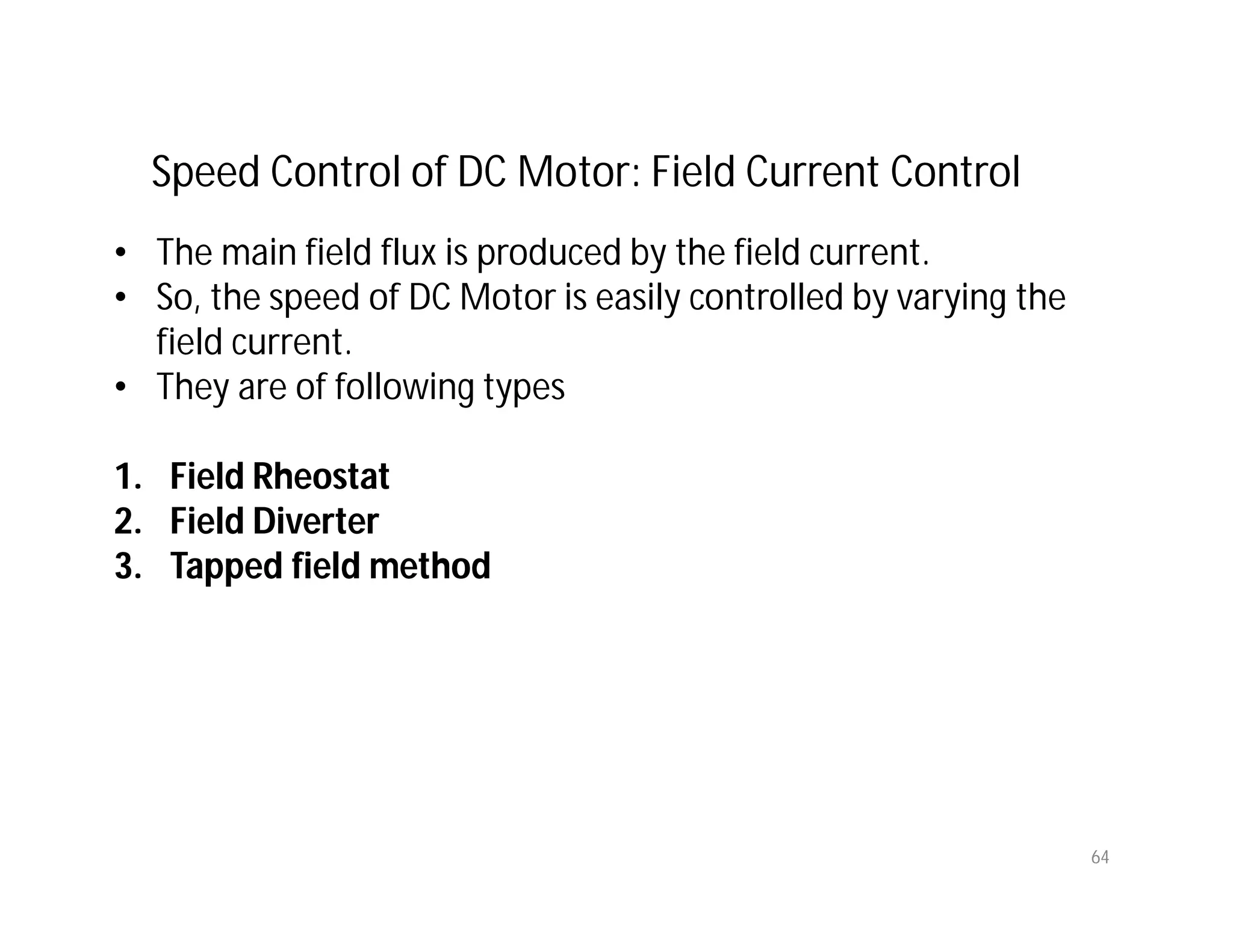 64
Speed Control of DC Motor: Field Current Control
• The main field flux is produced by the field current.
• So, the speed of DC Motor is easily controlled by varying the
field current.
• They are of following types
1. Field Rheostat
2. Field Diverter
3. Tapped field method
 