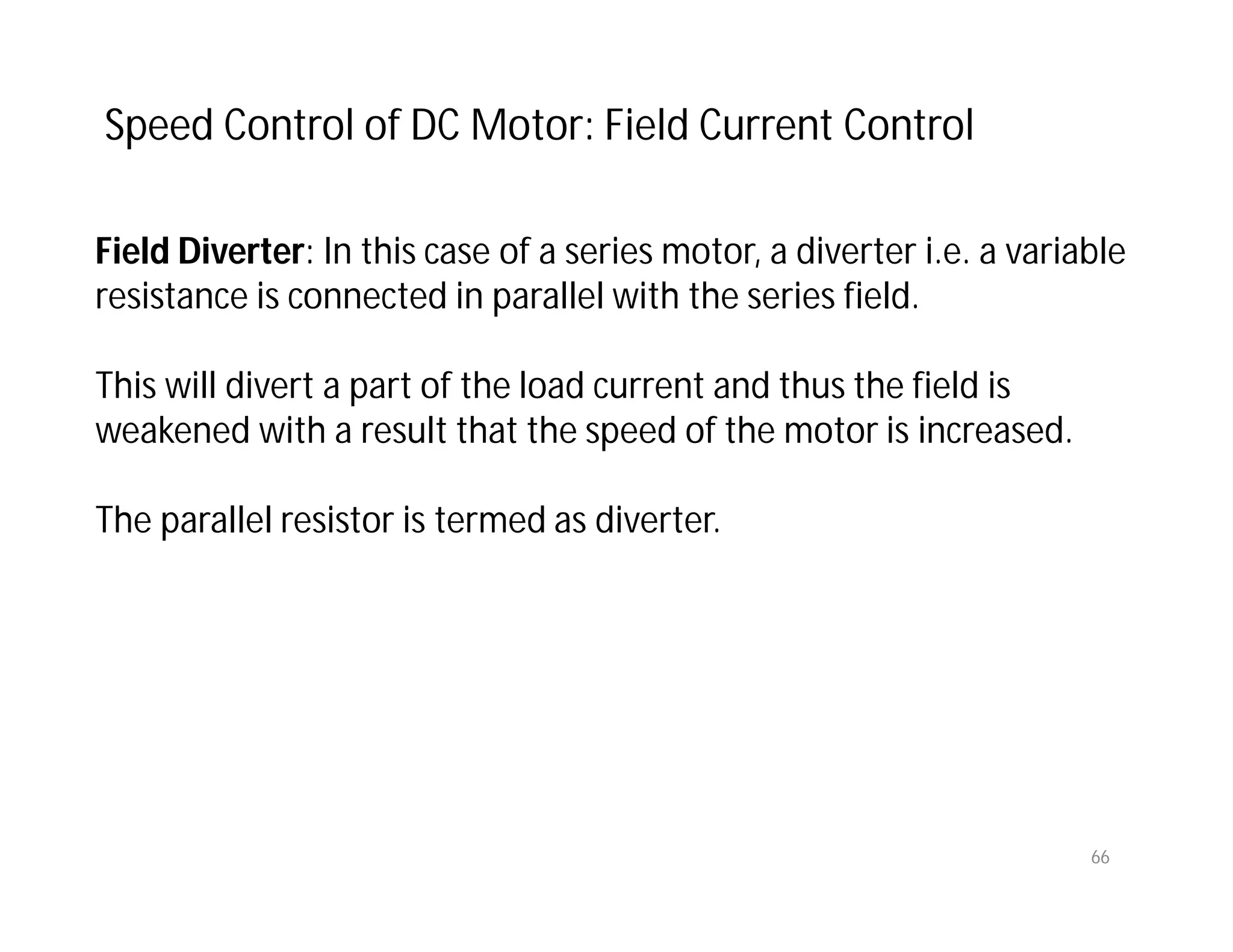 66
Field Diverter: In this case of a series motor, a diverter i.e. a variable
resistance is connected in parallel with the series field.
This will divert a part of the load current and thus the field is
weakened with a result that the speed of the motor is increased.
The parallel resistor is termed as diverter.
Speed Control of DC Motor: Field Current Control
 