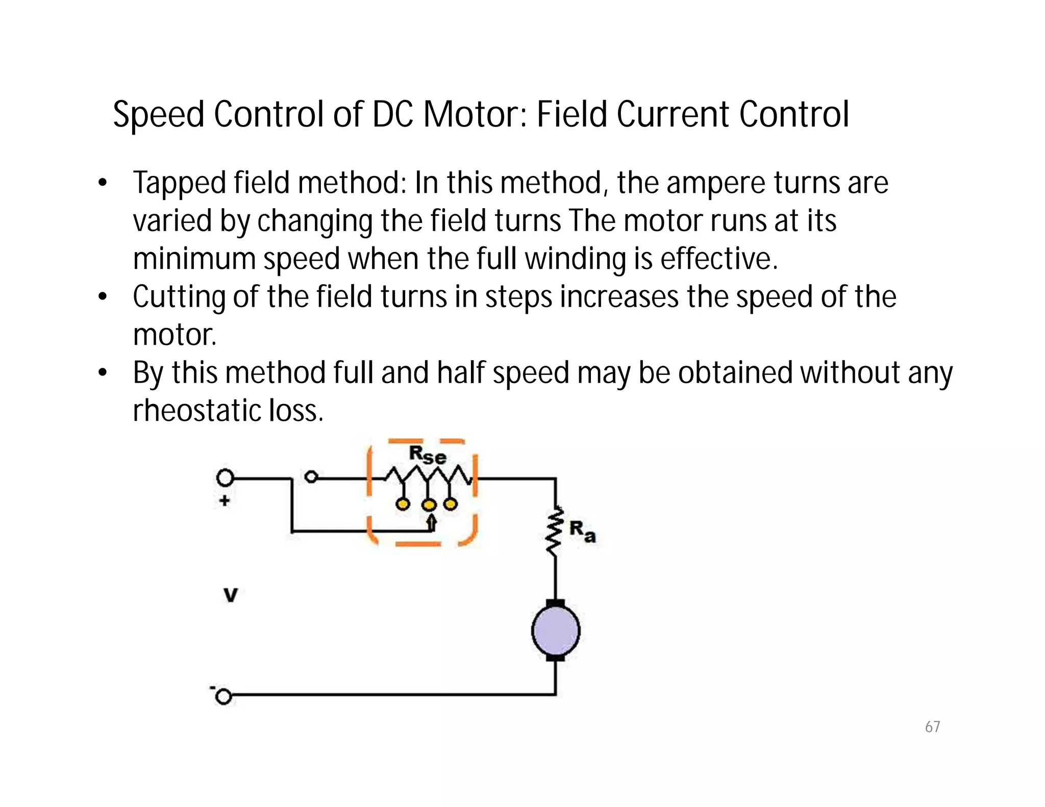 67
• Tapped field method: In this method, the ampere turns are
varied by changing the field turns The motor runs at its
minimum speed when the full winding is effective.
• Cutting of the field turns in steps increases the speed of the
motor.
• By this method full and half speed may be obtained without any
rheostatic loss.
Speed Control of DC Motor: Field Current Control
 