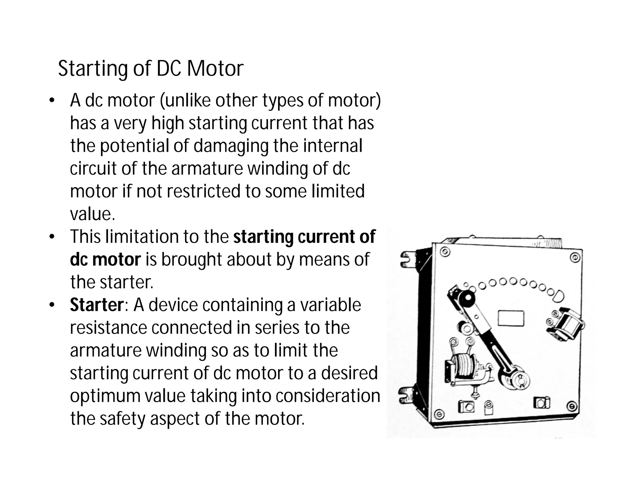 68
Starting of DC Motor
• A dc motor (unlike other types of motor)
has a very high starting current that has
the potential of damaging the internal
circuit of the armature winding of dc
motor if not restricted to some limited
value.
• This limitation to the starting current of
dc motor is brought about by means of
the starter.
• Starter: A device containing a variable
resistance connected in series to the
armature winding so as to limit the
starting current of dc motor to a desired
optimum value taking into consideration
the safety aspect of the motor.
 