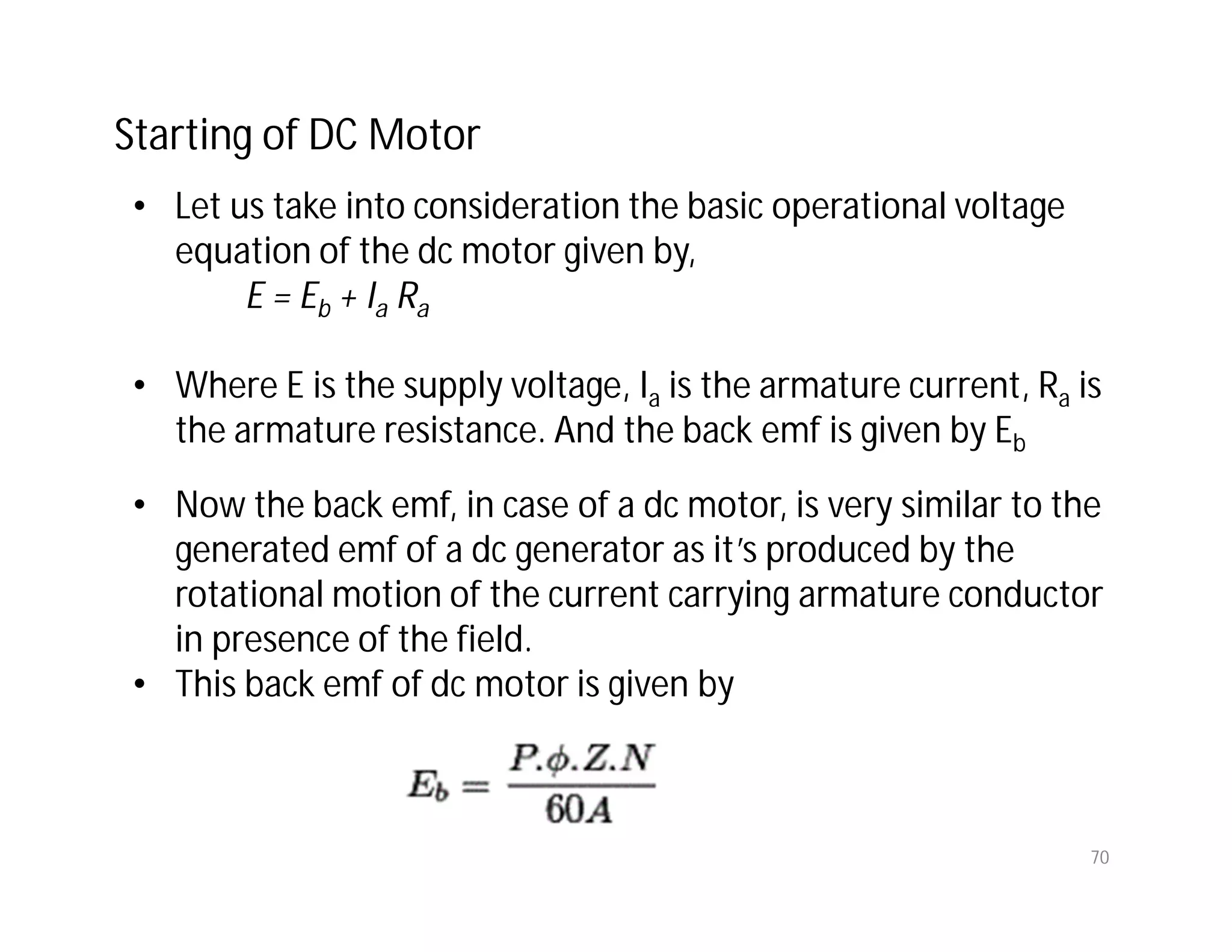 70
• Let us take into consideration the basic operational voltage
equation of the dc motor given by,
E = Eb + Ia Ra
• Where E is the supply voltage, Ia is the armature current, Ra is
the armature resistance. And the back emf is given by Eb
• Now the back emf, in case of a dc motor, is very similar to the
generated emf of a dc generator as it’s produced by the
rotational motion of the current carrying armature conductor
in presence of the field.
• This back emf of dc motor is given by
Starting of DC Motor
 