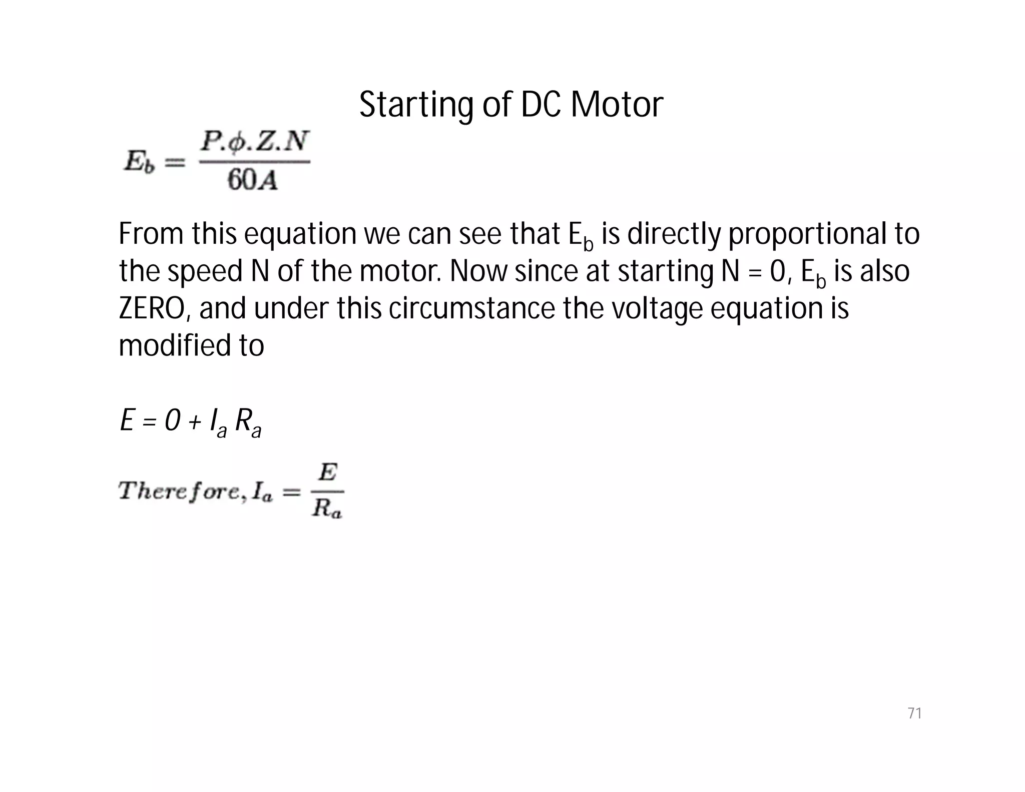 71
From this equation we can see that Eb is directly proportional to
the speed N of the motor. Now since at starting N = 0, Eb is also
ZERO, and under this circumstance the voltage equation is
modified to
E = 0 + Ia Ra
Starting of DC Motor
 