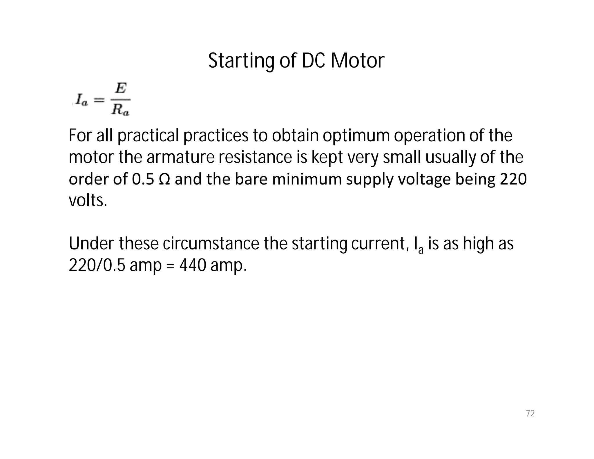 72
For all practical practices to obtain optimum operation of the
motor the armature resistance is kept very small usually of the
order of 0.5 Ω and the bare minimum supply voltage being 220
volts.
Under these circumstance the starting current, Ia is as high as
220/0.5 amp = 440 amp.
Starting of DC Motor
 