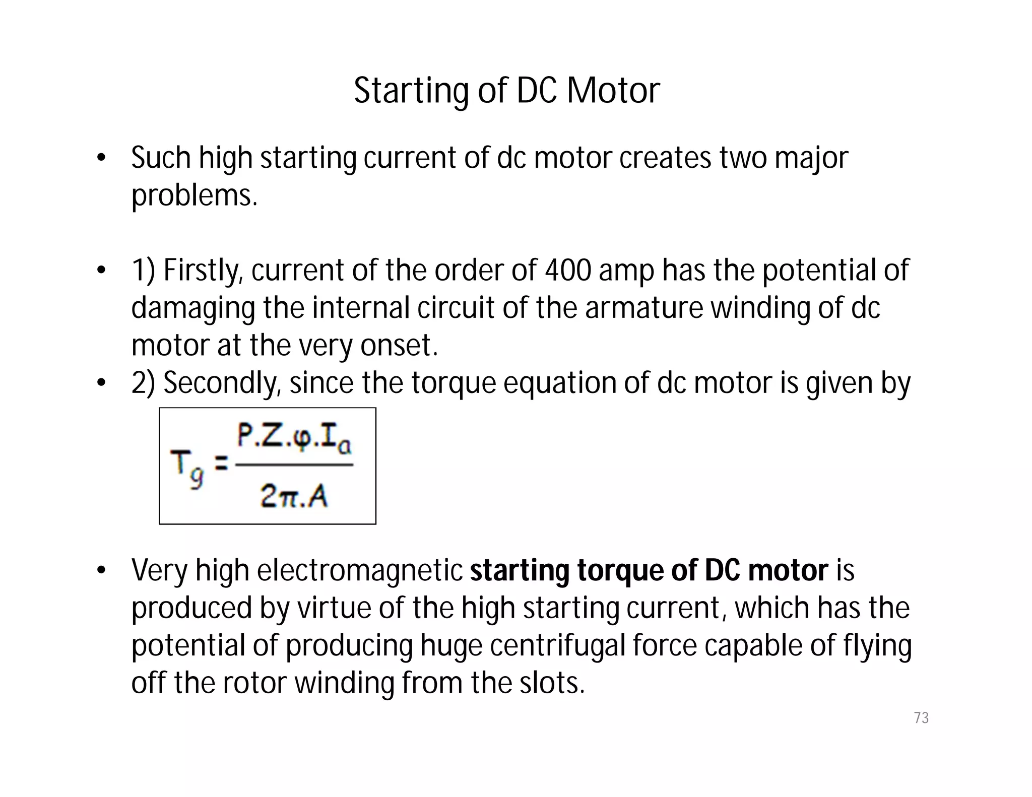 73
• Such high starting current of dc motor creates two major
problems.
• 1) Firstly, current of the order of 400 amp has the potential of
damaging the internal circuit of the armature winding of dc
motor at the very onset.
• 2) Secondly, since the torque equation of dc motor is given by
• Very high electromagnetic starting torque of DC motor is
produced by virtue of the high starting current, which has the
potential of producing huge centrifugal force capable of flying
off the rotor winding from the slots.
Starting of DC Motor
 