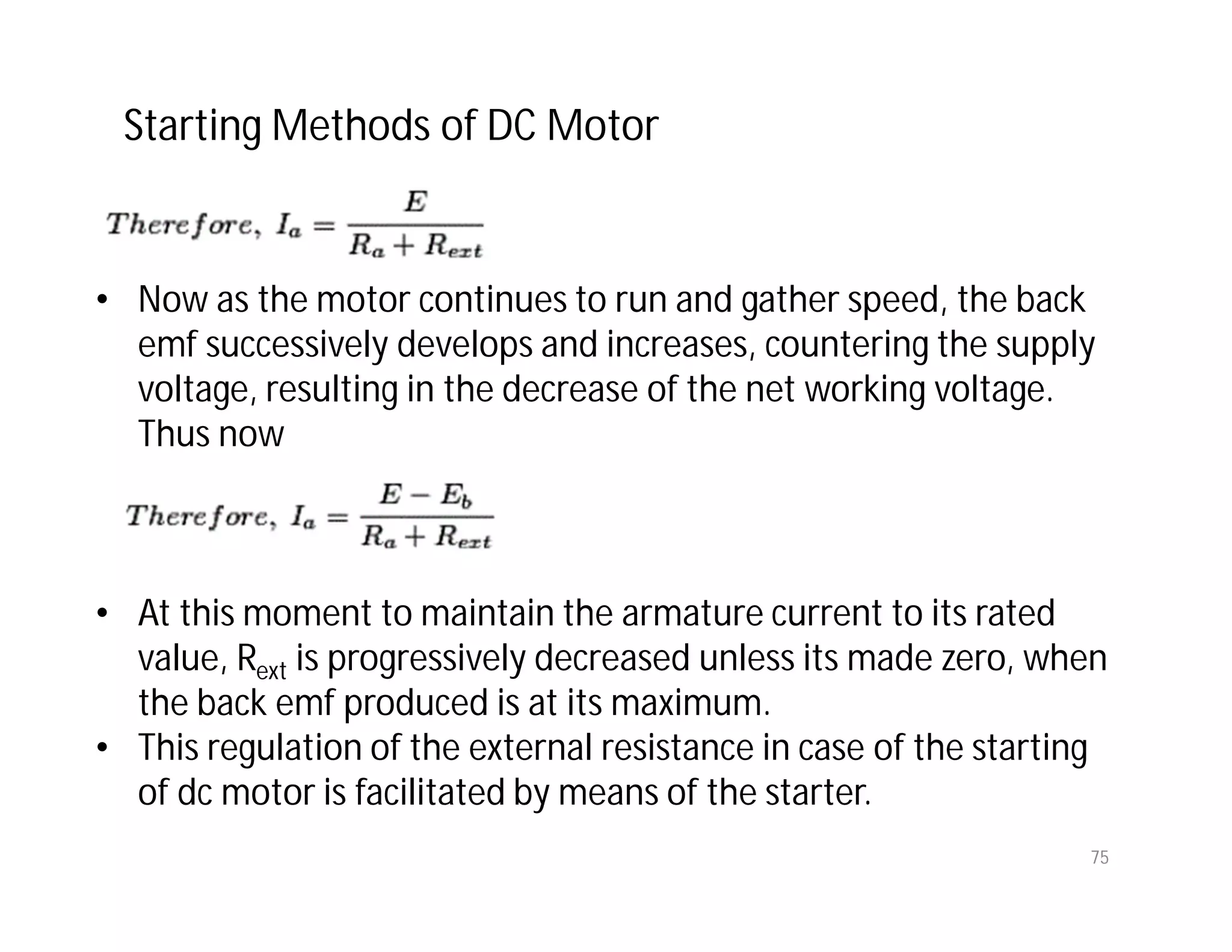75
• Now as the motor continues to run and gather speed, the back
emf successively develops and increases, countering the supply
voltage, resulting in the decrease of the net working voltage.
Thus now
• At this moment to maintain the armature current to its rated
value, Rext is progressively decreased unless its made zero, when
the back emf produced is at its maximum.
• This regulation of the external resistance in case of the starting
of dc motor is facilitated by means of the starter.
Starting Methods of DC Motor
 
