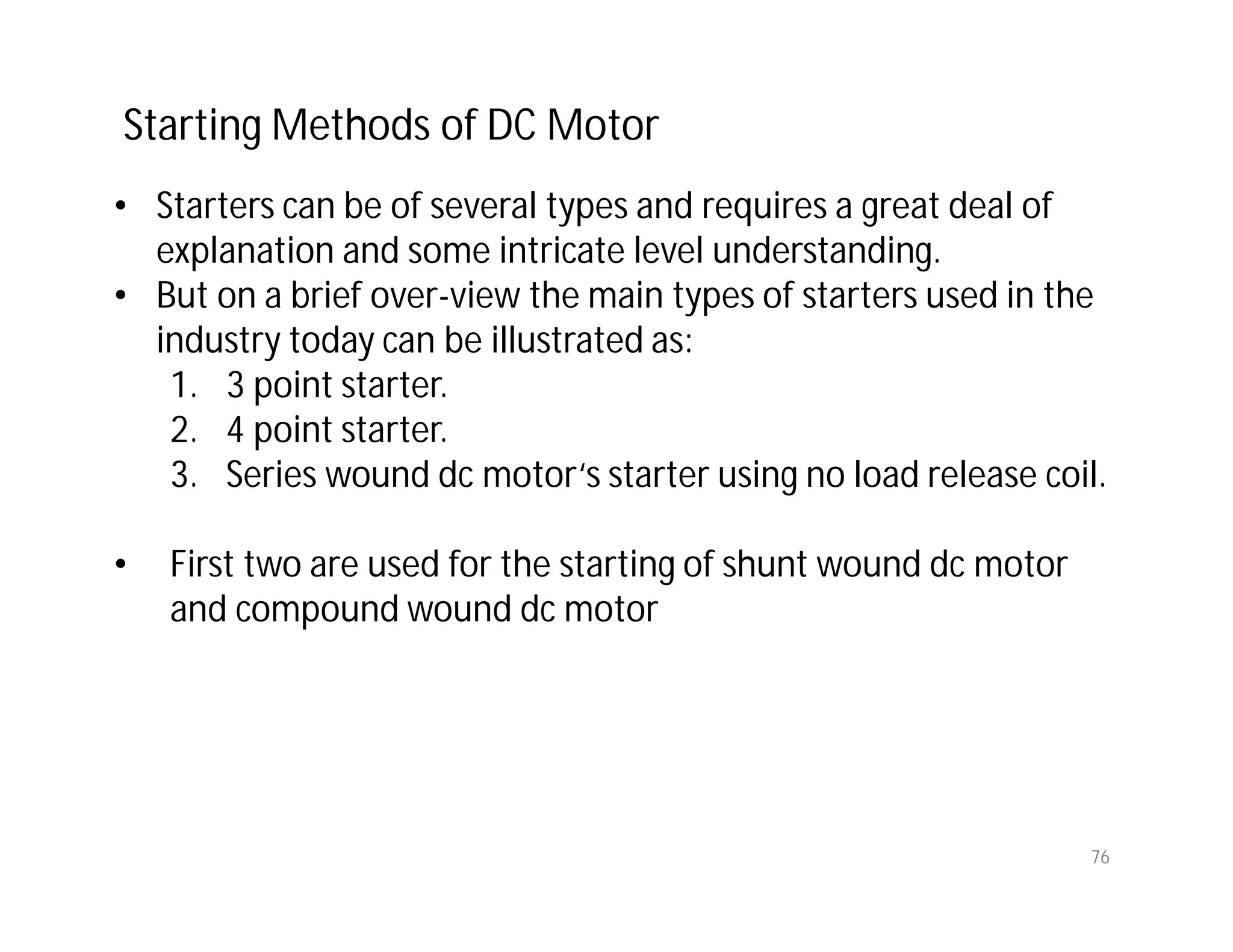 76
• Starters can be of several types and requires a great deal of
explanation and some intricate level understanding.
• But on a brief over-view the main types of starters used in the
industry today can be illustrated as:
1. 3 point starter.
2. 4 point starter.
3. Series wound dc motor‘s starter using no load release coil.
• First two are used for the starting of shunt wound dc motor
and compound wound dc motor
Starting Methods of DC Motor
 