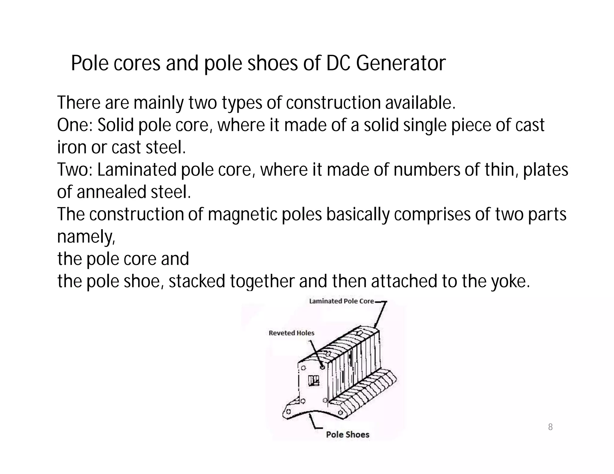 Pole cores and pole shoes of DC Generator
There are mainly two types of construction available.
One: Solid pole core, where it made of a solid single piece of cast
iron or cast steel.
Two: Laminated pole core, where it made of numbers of thin, plates
of annealed steel.
The construction of magnetic poles basically comprises of two parts
namely,
the pole core and
the pole shoe, stacked together and then attached to the yoke.
8
 