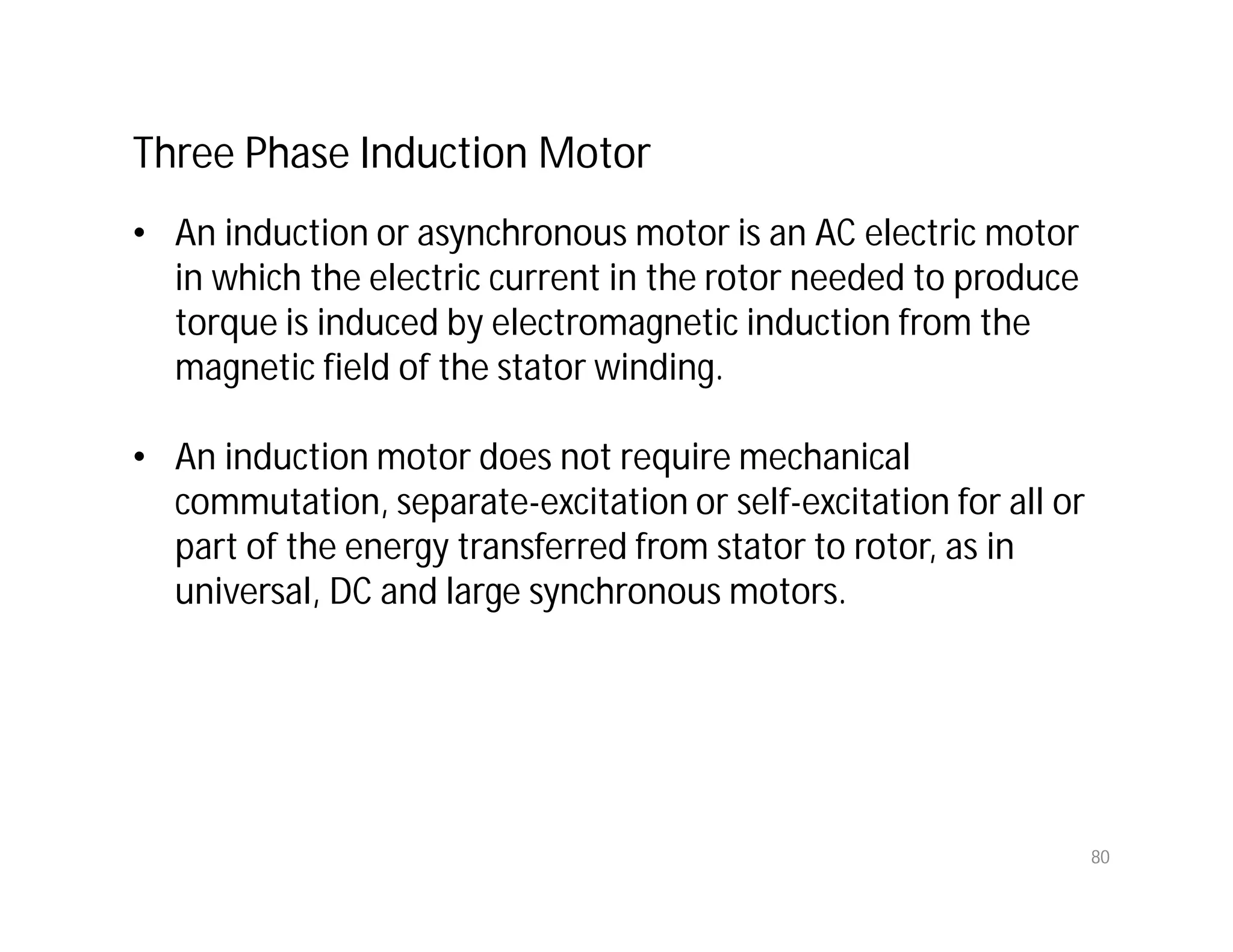 80
Three Phase Induction Motor
• An induction or asynchronous motor is an AC electric motor
in which the electric current in the rotor needed to produce
torque is induced by electromagnetic induction from the
magnetic field of the stator winding.
• An induction motor does not require mechanical
commutation, separate-excitation or self-excitation for all or
part of the energy transferred from stator to rotor, as in
universal, DC and large synchronous motors.
 