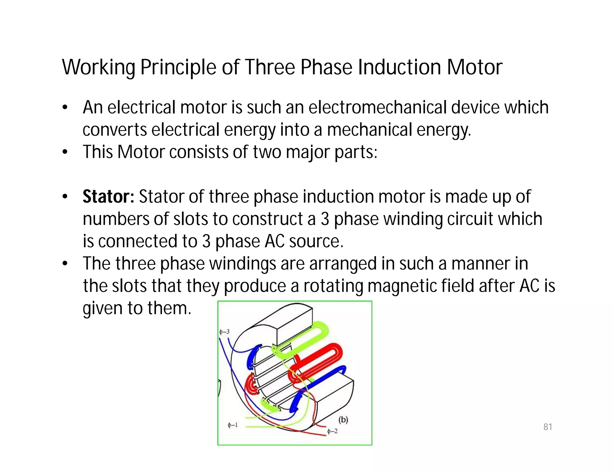81
Working Principle of Three Phase Induction Motor
• An electrical motor is such an electromechanical device which
converts electrical energy into a mechanical energy.
• This Motor consists of two major parts:
• Stator: Stator of three phase induction motor is made up of
numbers of slots to construct a 3 phase winding circuit which
is connected to 3 phase AC source.
• The three phase windings are arranged in such a manner in
the slots that they produce a rotating magnetic field after AC is
given to them.
 