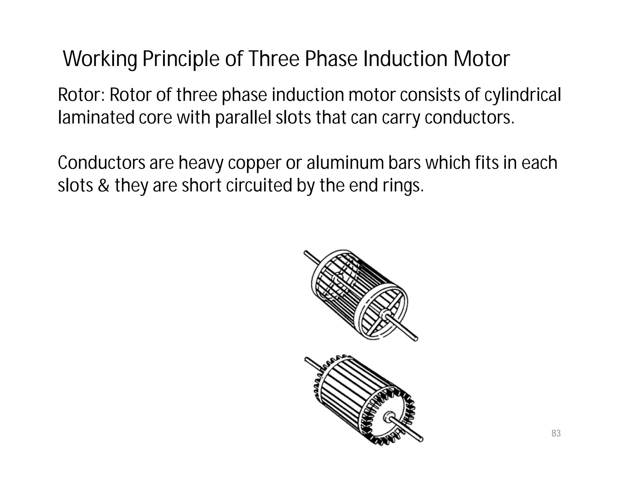 83
Rotor: Rotor of three phase induction motor consists of cylindrical
laminated core with parallel slots that can carry conductors.
Conductors are heavy copper or aluminum bars which fits in each
slots & they are short circuited by the end rings.
Working Principle of Three Phase Induction Motor
 