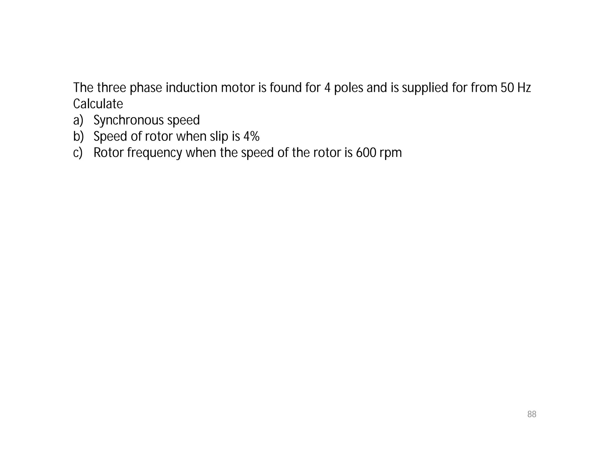 88
The three phase induction motor is found for 4 poles and is supplied for from 50 Hz
Calculate
a) Synchronous speed
b) Speed of rotor when slip is 4%
c) Rotor frequency when the speed of the rotor is 600 rpm
 
