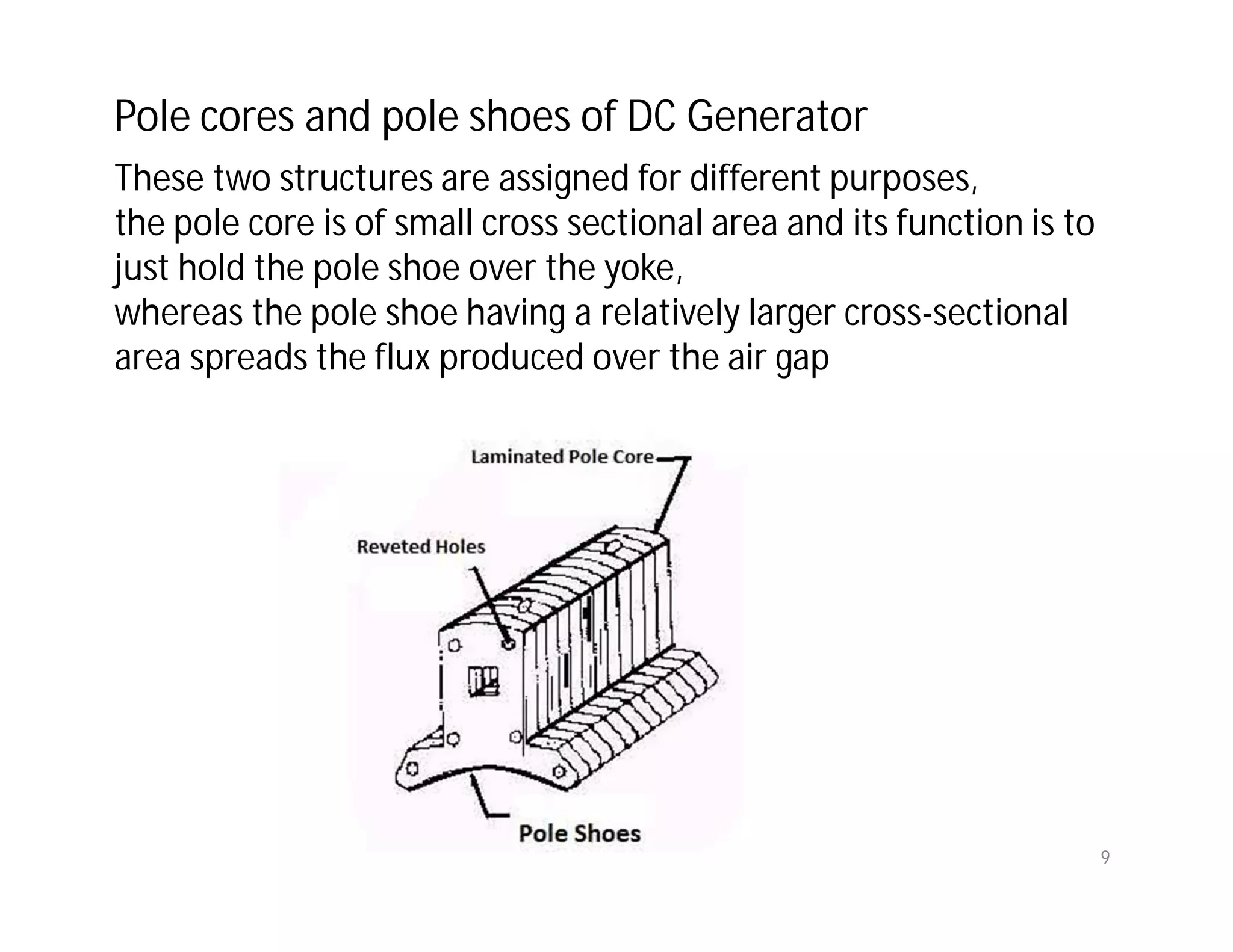 These two structures are assigned for different purposes,
the pole core is of small cross sectional area and its function is to
just hold the pole shoe over the yoke,
whereas the pole shoe having a relatively larger cross-sectional
area spreads the flux produced over the air gap
Pole cores and pole shoes of DC Generator
9
 