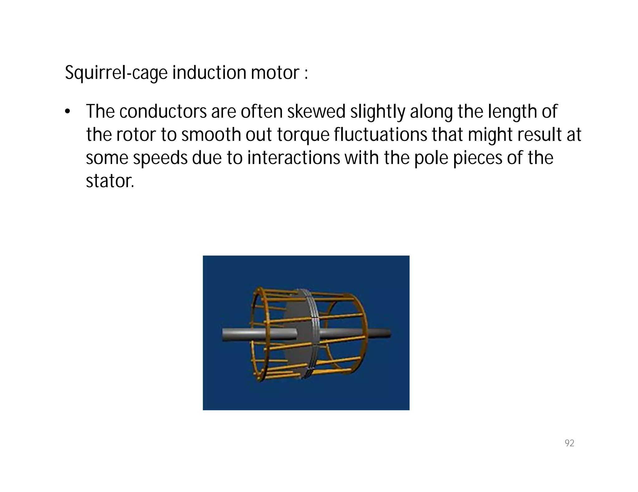 92
• The conductors are often skewed slightly along the length of
the rotor to smooth out torque fluctuations that might result at
some speeds due to interactions with the pole pieces of the
stator.
Squirrel-cage induction motor :
 