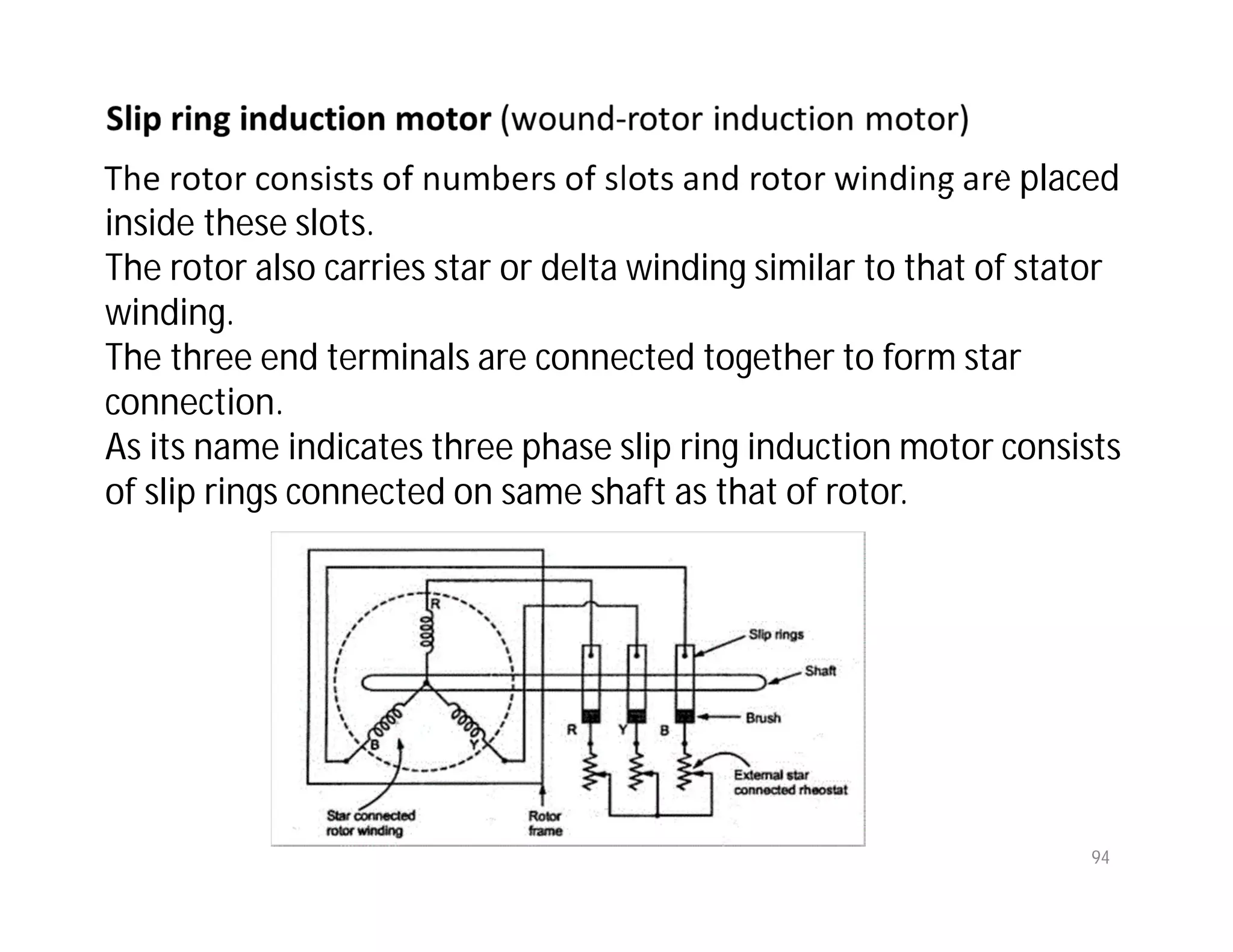 94
The rotor consists of numbers of slots and rotor winding are placed
inside these slots.
The rotor also carries star or delta winding similar to that of stator
winding.
The three end terminals are connected together to form star
connection.
As its name indicates three phase slip ring induction motor consists
of slip rings connected on same shaft as that of rotor.
 
