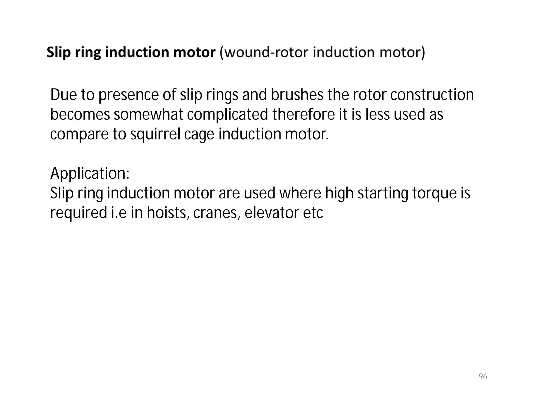 96
Due to presence of slip rings and brushes the rotor construction
becomes somewhat complicated therefore it is less used as
compare to squirrel cage induction motor.
Application:
Slip ring induction motor are used where high starting torque is
required i.e in hoists, cranes, elevator etc
 