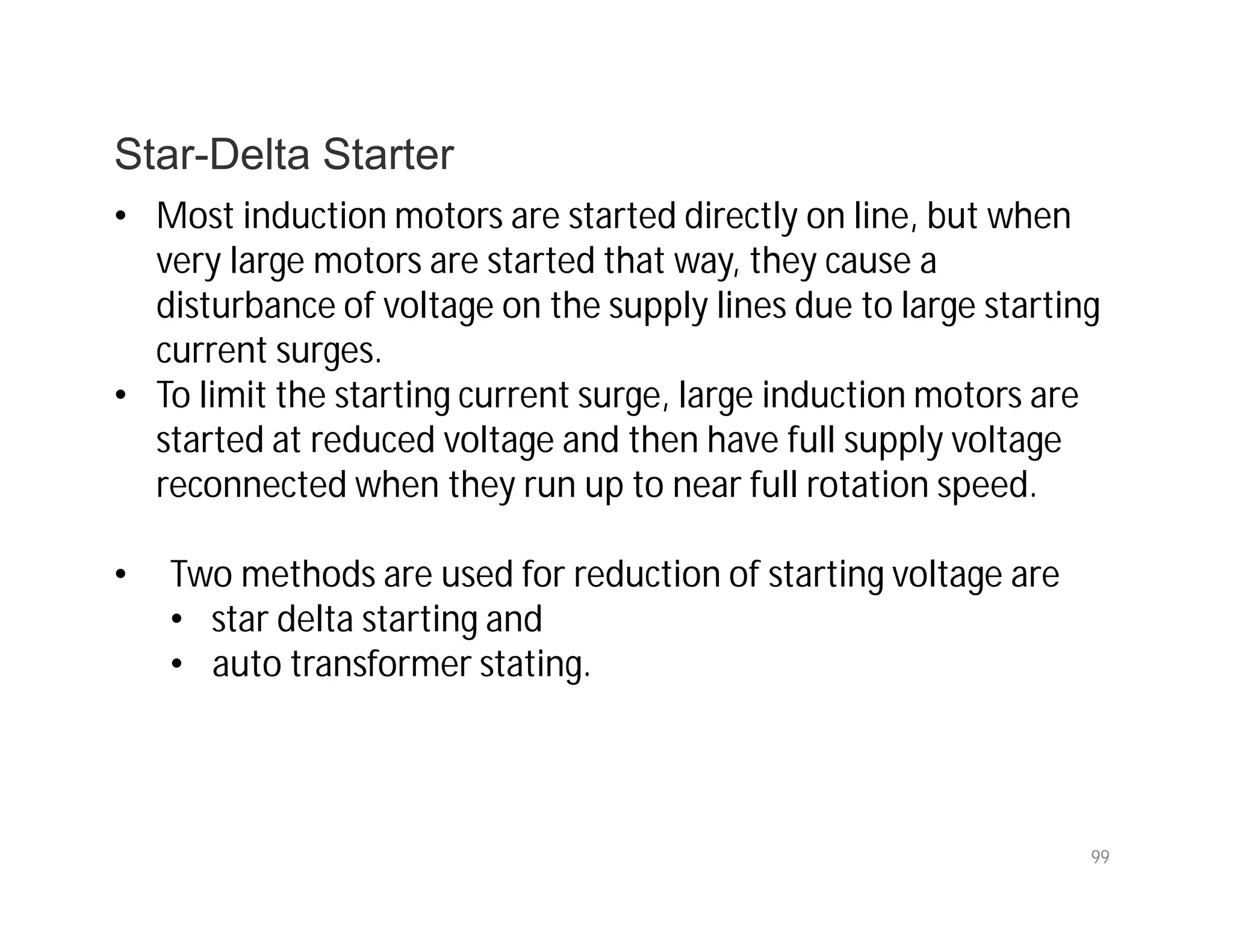 99
Star-Delta Starter
• Most induction motors are started directly on line, but when
very large motors are started that way, they cause a
disturbance of voltage on the supply lines due to large starting
current surges.
• To limit the starting current surge, large induction motors are
started at reduced voltage and then have full supply voltage
reconnected when they run up to near full rotation speed.
• Two methods are used for reduction of starting voltage are
• star delta starting and
• auto transformer stating.
 