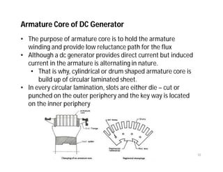 Armature Core of DC Generator
• The purpose of armature core is to hold the armature
winding and provide low reluctance path for the flux
• Although a dc generator provides direct current but induced
current in the armature is alternating in nature.
• That is why, cylindrical or drum shaped armature core is
build up of circular laminated sheet.
• In every circular lamination, slots are either die – cut or
punched on the outer periphery and the key way is located
on the inner periphery
10
 