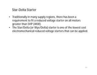 101
• Traditionally in many supply regions, there has been a
requirement to fit a reduced voltage starter on all motors
greater than 5HP (4KW).
• The Star/Delta (or Wye/Delta) starter is one of the lowest cost
electromechanical reduced voltage starters that can be applied.
Star-Delta Starter
 