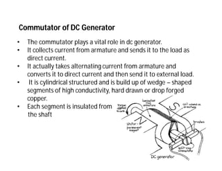 Commutator of DC Generator
• The commutator plays a vital role in dc generator.
• It collects current from armature and sends it to the load as
direct current.
• It actually takes alternating current from armature and
converts it to direct current and then send it to external load.
• It is cylindrical structured and is build up of wedge – shaped
segments of high conductivity, hard drawn or drop forged
copper.
• Each segment is insulated from
the shaft
12
 