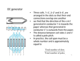 • Three coils, 1–1′, 2–2′ and 3–3′, are
arranged in the slots so that their end
connections overlap one another
• we find that the direction of the e.m.f.
generated in conductor 1 is towards the
paper whereas that generated in
conductor 1′ is outwards from the paper.
• The distance between coil sides 1 and 1′
is called a pole pitch.
• In practice, the coil span must be a
whole number and is approximately
equal to
DC generator
15
 