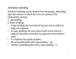 Armature windings can be divided into two groups, depending
upon the manner in which the wires are joined to the
commutator, namely:
1. Lap windings.
2. Wave windings.
• In lap windings the two ends of any one coil are taken to
adjacent segments
• In wave windings the two ends of each coil are bent in
opposite directions and taken to segments some distance
apart
• if a machine has p pairs of poles
• No. of parallel paths with a lap winding = 2p
• and No. of parallel paths with a wave winding = 2
Armature winding
16
 
